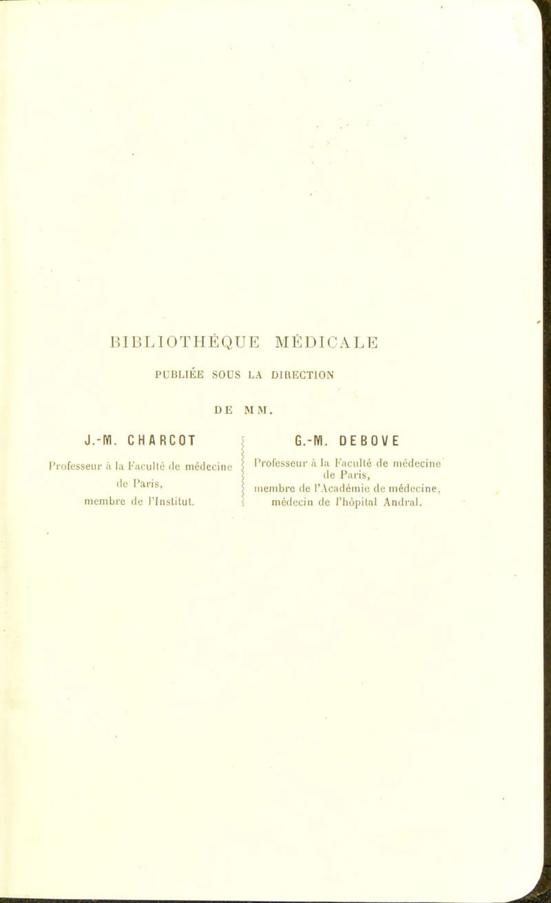 BIBLIOTHÈQUE MÉDICALE PUBLIEE SOUS LA DIRECTION DE MM. J.-M. CHARCOT rofesseur à la Faculté de médecine de Paris, membre de l'Institut. G.-M. DEBOVE Professeur à la Faculté de médecine de Paris, membre de l'Académie de médecine, médecin de l'hôpital Aadral.