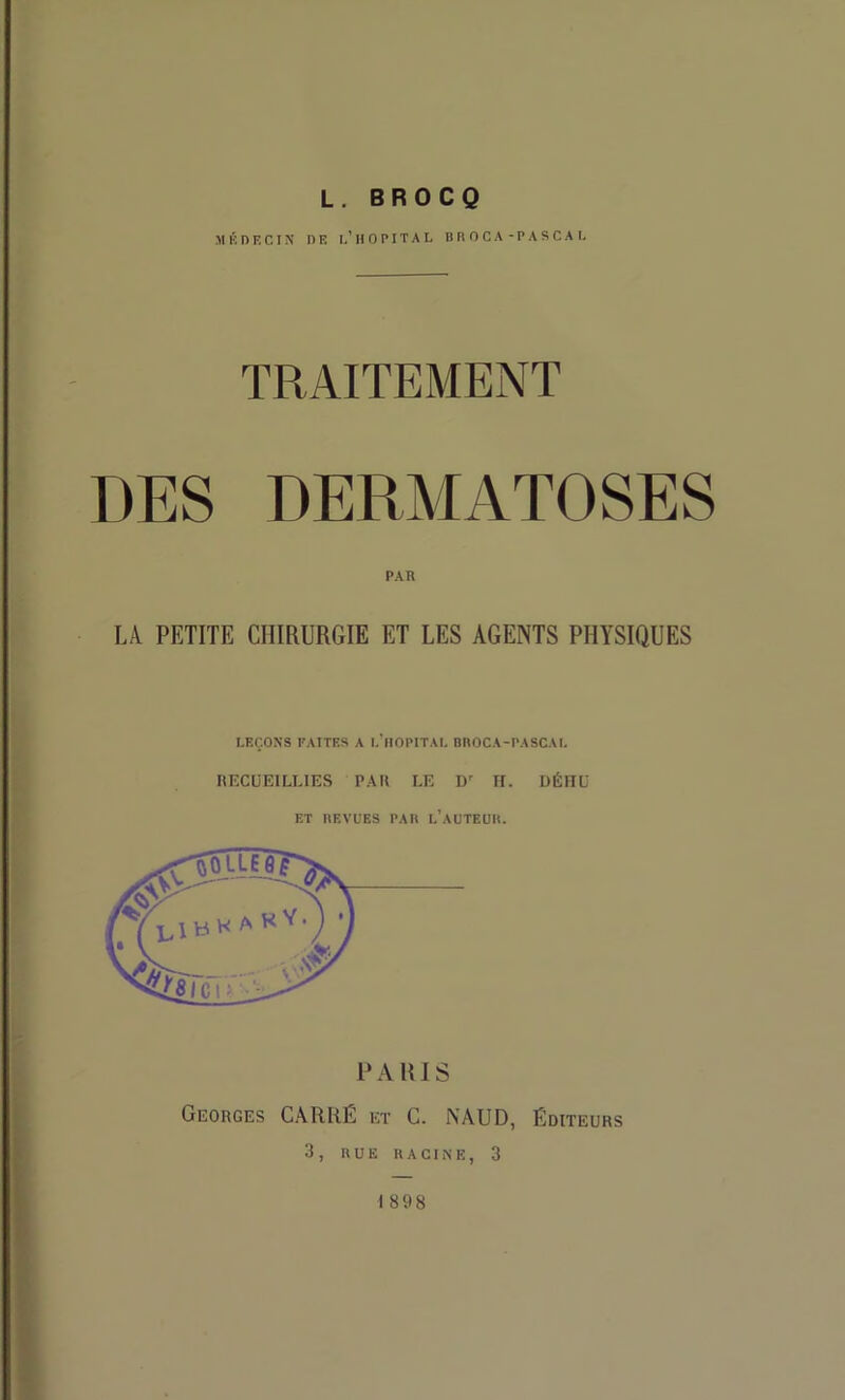 L. BROCQ M K n F. C I X DF. I.’ H O P IT A L D R O C A - P A S C A I. TRAITEMENT DES DERMATOSES PAR ]A PETITE CHIRURGIE ET LES AGENTS PHYSIQUES LEÇONS FAITES A l.'llOPITAL BROCA-PASCAL RECUEILLIES PAR LE D' II. DÉHO ET REVUES PAR l’aUTEUR. PARIS Georges C.\RRÉ et C. NAUD, Éditeurs 3, RUE racine, 3