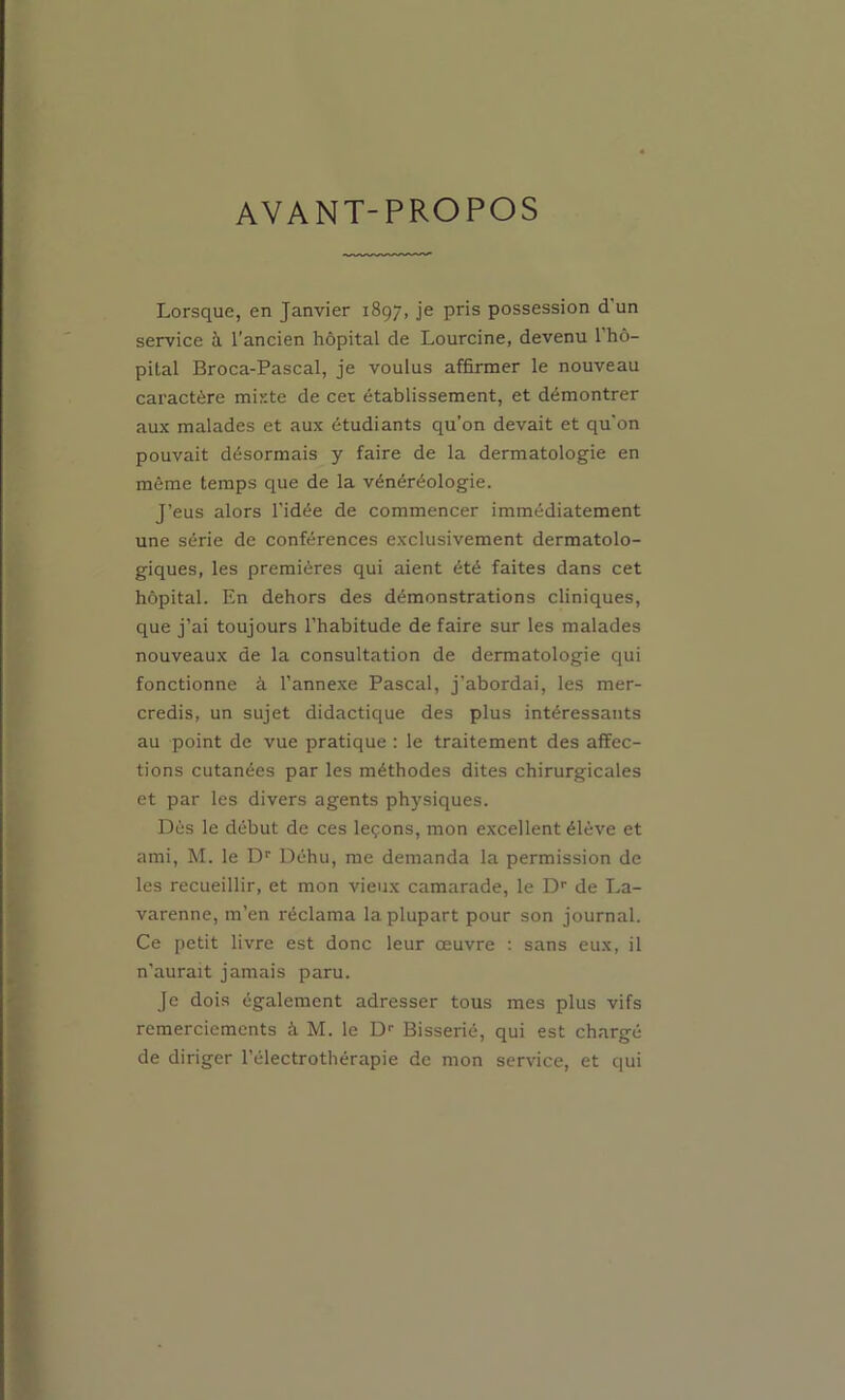 AVANT-PROPOS Lorsque, en Janvier 1897, je pris possession d’un service h l'ancien hôpital de Lourcine, devenu l’hô- pital Broca-Pascal, je voulus affirmer le nouveau caractère mixte de cet établissement, et démontrer aux malades et aux étudiants qu’on devait et qu’on pouvait désormais y faire de la dermatologie en même temps que de la vénéréologie. J’eus alors l’idée de commencer immédiatement une série de conférences exclusivement dermatolo- giques, les premières qui aient été faites dans cet hôpital. En dehors des démonstrations cliniques, que j’ai toujours l’habitude de faire sur les malades nouveaux de la consultation de dermatologie qui fonctionne à l’annexe Pascal, j’abordai, les mer- credis, un sujet didactique des plus intéressants au point de vue pratique : le traitement des affec- tions cutanées par les méthodes dites chirurgicales et par les divers agents physiques. Dès le début de ces leçons, mon excellent élève et ami, M. le D'' Déhu, me demanda la permission de les recueillir, et mon vieux camarade, le D' de La- varenne, m’en réclama la plupart pour son journal. Ce petit livre est donc leur œuvre : sans eux, il n’aurait jamais paru. Je dois également adresser tous mes plus vifs remerciements à M. le D- Bisserié, qui est chargé de diriger l’électrothérapie de mon service, et qui