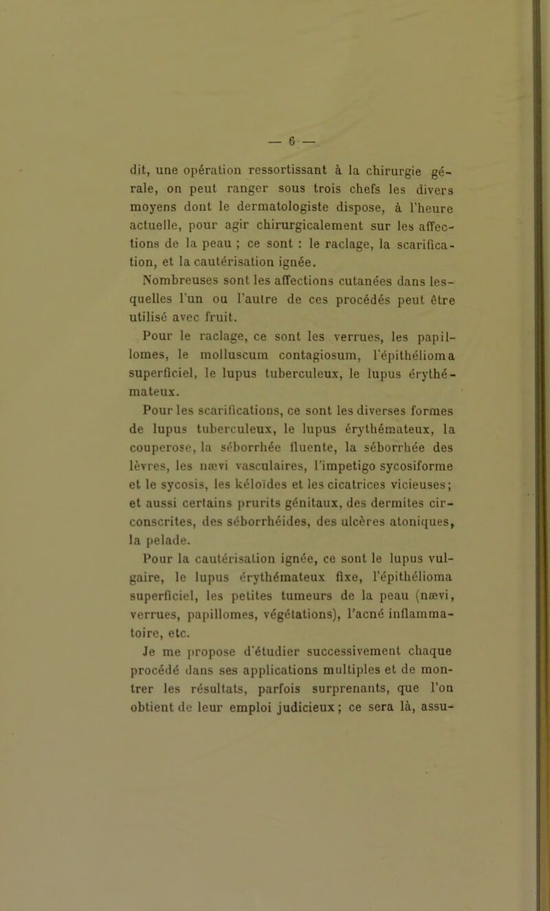 dit, une opération ressortissant à la chirurgie gé- rale, on peut ranger sous trois chefs les divers moyens dont le dermatologiste dispose, à l’heure actuelle, pour agir chirurgicalement sur les affec- tions de la peau ; ce sont : le raclage, la scarifica- tion, et la cautérisation ignée. Nombreuses sont les affections cutanées dans les- quelles l’un ou l’aulre de ces procédés peut être utilisé avec fruit. Pour le raclage, ce sont les verrues, les papil- lomes, le molluscum contagiosum, l’épithélioma superficiel, le lupus tuberculeux, le lupus érythé- mateux. Pour les scarifications, ce sont les diverses formes de lupus tuberculeux, le lupus érythémateux, la couperose, la séborrhée Ilucnte, la séborrhée des lèvres, les nœvi vasculaires, l’impetigo sycosiforme et le sycosis, les kéloïdes et les cicatrices vicieuses; et aussi certains prurits génitaux, des dermites cir- conscrites, des séborrhéides, des ulcères atoniques, la pelade. Pour la cautérisation ignée, ce sont le lupus vul- gaire, le lupus érythémateux fixe, l’épithélioma superficiel, les petites tumeurs de la peau (nœvi, verrues, papillomes, végétations), l’acné inflamma- toire, etc. Je me propose d'étudier successivement chaque procédé dans ses applications multiples et de mon- trer les résultats, parfois surprenants, que l’on obtient de leur emploi judicieux ; ce sera là, assu-