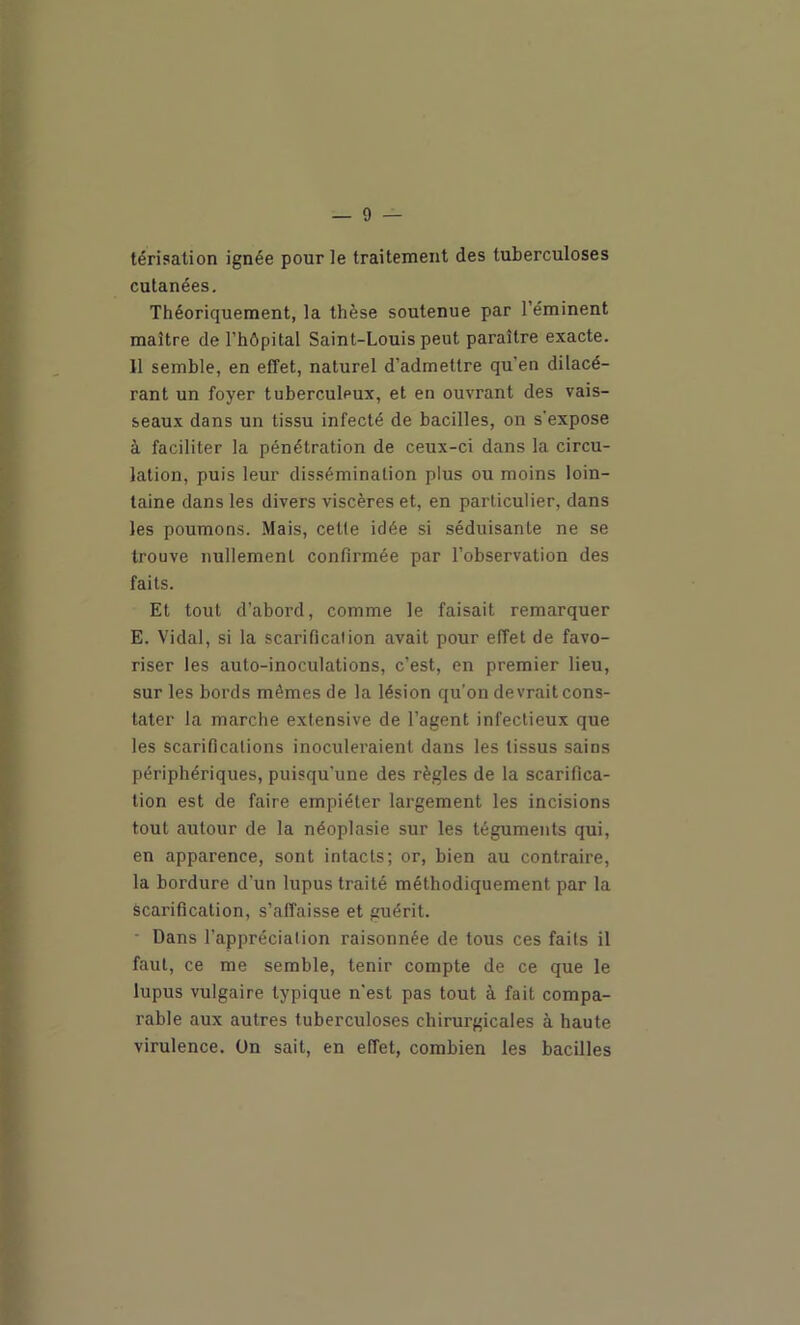 térisation ignée pour le traitement des tuberculoses cutanées. Théoriquement, la thèse soutenue par l’éminent maître de l’hôpital Saint-Louis peut paraître exacte. Il semble, en effet, naturel d’admettre qu’en dilacé- rant un foyer tuberculeux, et en ouvrant des vais- seaux dans un tissu infecté de bacilles, on s'expose à faciliter la pénétration de ceux-ci dans la circu- lation, puis leur dissémination plus ou moins loin- taine dans les divers viscères et, en particulier, dans les poumons. Mais, celle idée si séduisante ne se trouve nullement confirmée par l’observation des faits. Et tout d’abord, comme le faisait remarquer E. Vidal, si la scarification avait pour effet de favo- riser les auto-inoculations, c’est, en premier lieu, sur les bords mêmes de la lésion qu’on devrait cons- tater la marche extensive de l’agent infectieux que les scarifications inoculeraient dans les tissus sains périphériques, puisqu’une des règles de la scarifica- tion est de faire empiéter largement les incisions tout autour de la néoplasie sur les téguments qui, en apparence, sont intacts; or, bien au contraire, la bordure d'un lupus traité méthodiquement par la scarification, s’affaisse et guérit. - Dans l’apprécialion raisonnée de tous ces faits il faut, ce me semble, tenir compte de ce que le lupus vulgaire typique n'est pas tout à fait compa- rable aux autres tuberculoses chirurgicales à haute virulence, ün sait, en effet, combien les bacilles