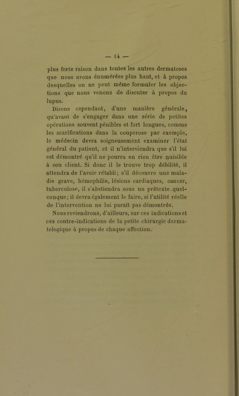 plus forte raison dans toutes les autres dermatoses que nous avons énumérées plus haut, et à propos desquelles on ne peut même formuler les objec- tions que nous venons de discuter à propos du lupus. Disons cependant, d'une manière générale, qu’avant de s’engager dans une série de petites opérations souvent pénibles et fort longues, comme les scarifications dans la couperose par exemple, le médecin devra soigneusement examiner l’état général du patient, et il n’interviendra que s’il lui est démontré qu’il ne pourra en rien être nuisible à son client. Si donc il le trouve trop débilité, il attendra de l’avoir rétabli ; s’il découvre une mala- die grave, hémophilie, lésions cardiaques, cancer, tuberculose, il s'abstiendra sous un prétexte quel- conque; il devra également le faire, si futilité réelle de l’intervention ne lui parait pas démontrée. Nous reviendrons, d’ailleurs, sur ces indications et ces contre-indications de la petite chirurgie derma- tologique à propos de chaque affection.