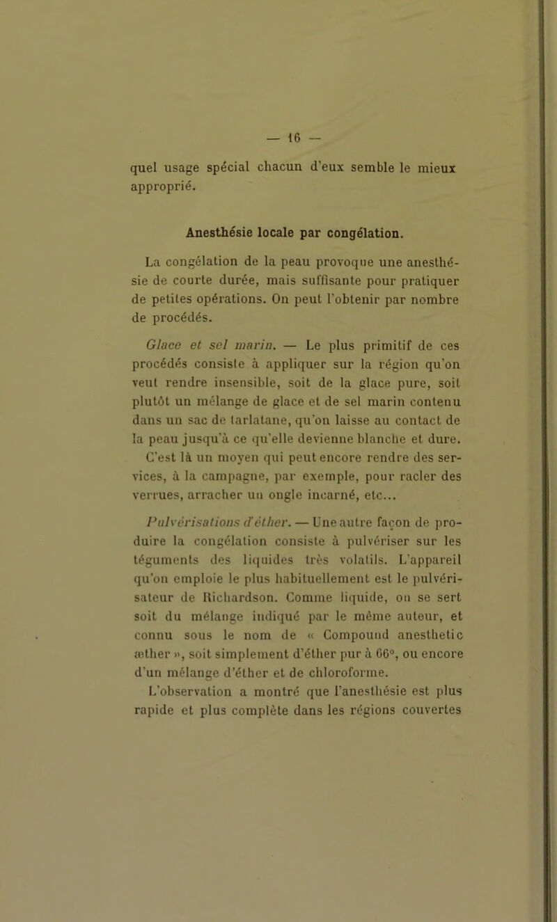 — le- quel usage spécial chacun d’eux semble le mieux approprié. Anesthésie locale par congélation. La congélation de la peau provoque une anesthé- sie de courte durée, mais suffisante pour pratiquer de petites opérations. On peut l’obtenir par nombre de procédés. Glace et sel niavin. — Le plus primitif de ces procédés consiste à appliquer sur la région qu’on veut rendre insensible, soit de la glace pure, soit plutôt un mélange de glace et de sel marin contenu dans un sac de tarlatane, qu’on laisse au contact de la peau jusqu’à ce qu’elle devienne blanche et dure. C’est là un moyen qui peut encore rendre des ser- vices, à la campagne, par exemple, pour racler des verrues, arracher un ongle incarné, etc... Pulvérisations dèther. — Une autre façon de pro- duire la congélation consiste à pulvériser sur les téguments des li([uides très volatils. L’appareil qu’on emploie le plus habituellement est le pulvéri- sateur de Hichardson. Gomme liquide, ou se sert soit du mélange indiqué par le même auteur, et connu sous le nom de « Compouud anesthetic œther », soit simplement d’éther pur à GC“, ou encore d’un mélange d’éther et de chloroforme. L’observation a montré que l’anesthésie est plus rapide et plus complète dans les régions couvertes