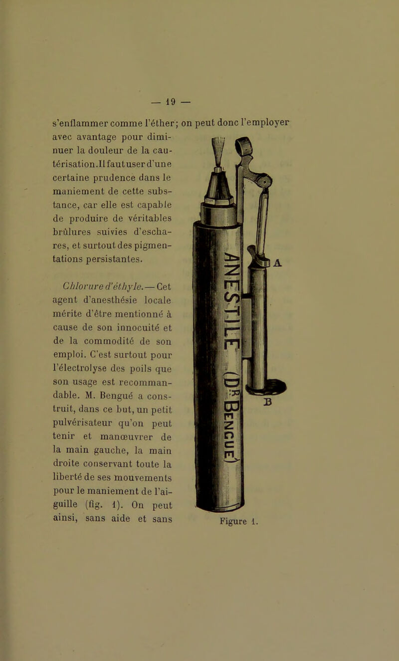 s’enflammer comme l’éther; avec avantage pour dimi- nuer la douleur de la cau- térisation.llfautuser d’une certaine prudence dans le maniement de cette subs- tance, car elle est capable de produire de véritables brûlures suivies d’escha- res, et surtout des pigmen- tations persistantes. Chlorure d'éthyle.—Cet agent d’anesthésie locale mérite d’être mentionné à cause de son innocuité et de la commodité de son emploi. C'est surtout pour l’électrolyse des poils que son usage est recomman- dable. M. Bengué a cons- truit, dans ce but, un petit pulvérisateur qu’on peut tenir et manœuvrer de la main gauche, la main droite conservant toute la liberté de ses mouvements pour le maniement de l’ai- guille (fig. 1). On peut ainsi, sans aide et sans on peut donc l’employer Figure 1.