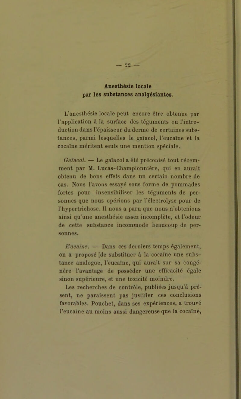 Anesthésie locale par les substances analgésiantes. L’anesthésie locale peut encore être obtenue par l’application à la surface des téguments ou l’intro- duction dans l’épaisseur du derme de certaines subs- tances, parmi lesquelles le gaïacol, l’eucaïne et la cocaïne méritent seuls une mention spéciale. Gaïacol. — Le gaïacol a été préconisé tout récem- ment par M. Lucas-Cbampionnière, qui en aurait obtenu de bons effets dans un certain nombre de cas. Nous l'avons essayé sous forme de pommades fortes pour insensibiliser les téguments de per- sonnes que nous opérions par l’électrolyse pour de l’hypertrichose. Il nous a paru que nous n’obtenions ainsi qu’une anesthésie assez incomplète, et l’odeur de cette substance incommode beaucoup de per- sonnes. Eucaïne. — Dans ces derniers temps également, on a proposé [de substituer à la cocaïne une subs- tance analogue, l’eucaïne, qui aurait sur sa congé- nère l’avantage de posséder une efficacité égale sinon supérieure, et une toxicité moindre. Les recherches de contrôle, publiées jusqu’à pré- sent, ne paraissent pas justifier ces conclusions favorables. Poucbet, dans ses expériences, a trouvé l’eucaïne au moins aussi dangereuse que la cocaïne,