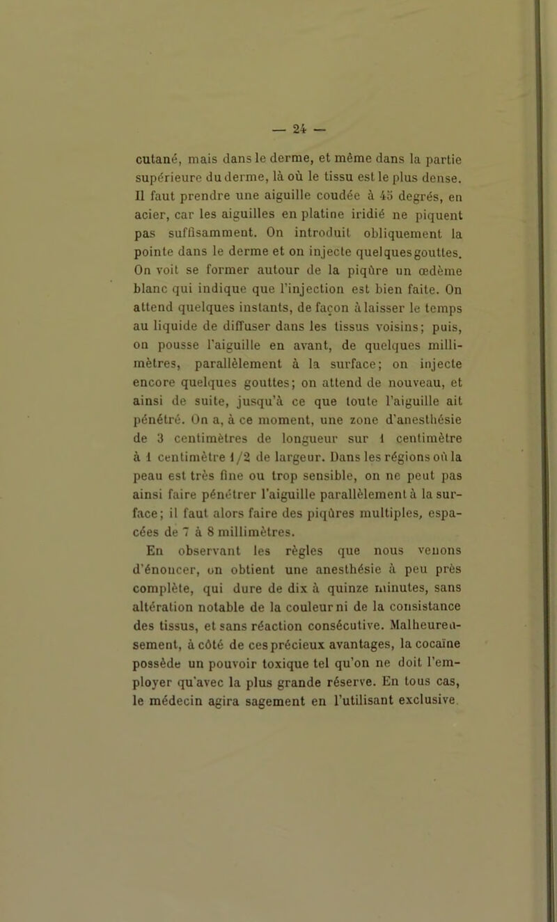 cutané, mais dans le derme, et même dans la partie supérieure du derme, là où le tissu est le plus dense. Il faut prendre une aiguille coudée à 45 degrés, en acier, car les aiguilles en platine iridié ne piquent pas suffisamment. On introduit obliquement la pointe dans le derme et on injecte quelques gouttes. On voit se former autour de la piqûre un œdème blanc qui indique que l’injection est bien faite. On attend quelques instants, de façon à laisser le temps au liquide de diffuser dans les tissus voisins; puis, on pousse l'aiguille en avant, de quelques milli- mètres, parallèlement à la surface; on injecte encore quelques gouttes; on attend de nouveau, et ainsi de suite, jusqu’à ce que toute l’aiguille ait pénétré. On a, à ce moment, une zone d’anesthésie de 3 centimètres de longueur sur t centimètre à 1 centimètre t/2 de largeur. Dans les régions où la peau est très fine ou trop sensible, on ne peut pas ainsi faire pénétrer l’aiguille parallèlement à la sur- face; il faut alors faire des piqûres multiples, espa- cées de 7 à 8 millimètres. En observant les règles que nous venons d’énoncer, on obtient une anesthésie à peu près complète, qui dure de dix à quinze minutes, sans altération notable de la couleur ni de la consistance des tissus, et sans réaction consécutive. Malheureu- sement, à côté de ces précieux avantages, la cocaïne possède un pouvoir toxique tel qu’on ne doit l’em- ployer qu'avec la plus grande réserve. En tous cas, le médecin agira sagement en l’utilisant exclusive