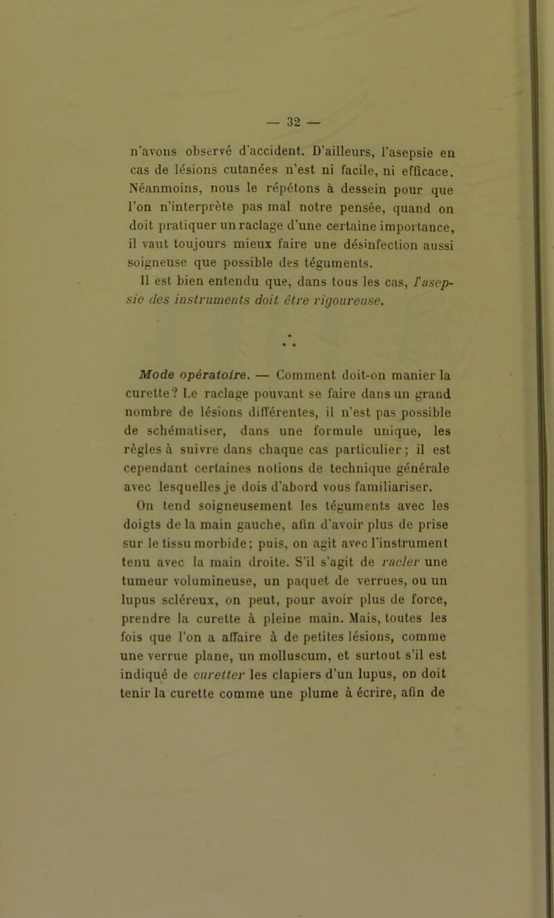 n'avons observé d'accident. D’ailleurs, l’asepsie en cas de lésions cutanées n’est ni facile, ni efficace. Néanmoins, nous le répétons à dessein pour que l’on n’interprète pas mal notre pensée, quand on doit pratiquer un raclage d’une certaine importance, il vaut toujours mieux faire une désinfection aussi soigneuse que possible des téguments. 11 est bien entendu que, dans tous les cas, Fasep- sie des instruments doit être rigoureuse. Mode opératoire. — Comment doit-on manier la curette? Le raclage pouvant se faire dans un grand nombre de lésions différentes, il n'est pas possible de schématiser, dans une formule unique, les règles à suivre dans chaque cas particulier; il est cependant certaines notions de technique générale avec lesquelles Je dois d’abord vous familiariser. On tend soigneusement les téguments avec les doigts de la main gauche, afin d'avoir plus de prise sur le tissu morbide; puis, on agit avec l'instrument tenu avec la main droite. S’il s'agit de racler une tumeur volumineuse, un paquet de verrues, ou un lupus scléreux, on peut, pour avoir plus de force, prendre la curette à pleine main. Mais, toutes les fois que l’on a affaire à de petites lésions, comme une verrue plane, un molluscum, et surtout s’il est indiqué de curetter les clapiers d’un lupus, on doit tenir la curette comme une plume à écrire, afin de