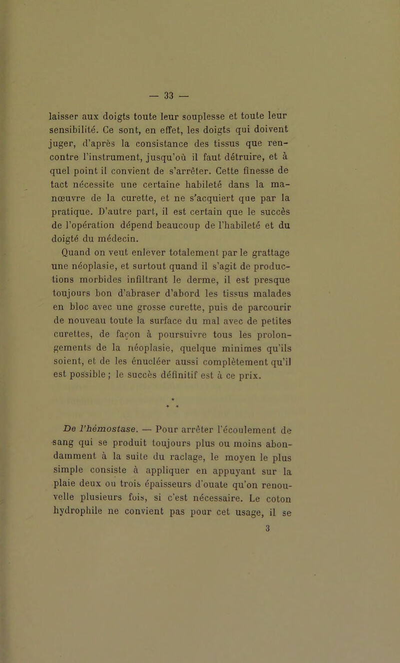 laisser aux doigts toute leur souplesse et toute leur sensibilité. Ce sont, en effet, les doigts qui doivent juger, d’après la consistance des tissus que ren- contre l’instrument, jusqu’où il faut détruire, et à quel point il convient de s’arrêter. Cette finesse de tact nécessite une certaine habileté dans la ma- nœuvre de la curette, et ne s'acquiert que par la pratique. D’autre part, il est certain que le succès de l’opération dépend beaucoup de l’habileté et du doigté du médecin. Quand on veut enlever totalement parle grattage une néoplasie, et surtout quand il s’agit de produc- tions morbides infiltrant le derme, il est presque toujours bon d’abraser d’abord les tissus malades en bloc avec une grosse curette, puis de parcourir de nouveau toute la surface du mal avec de petites curettes, de façon à poursuivre tous les prolon- gements de la néoplasie, quelque minimes qu’ils soient, et de les énucléer aussi complètement qu’il est possible ; le succès définitif est à ce prix. De l’hémostase. — Pour arrêter l'écoulement de sang qui se produit toujours plus ou moins abon- damment à la suite du raclage, le moyen le plus simple consiste à appliquer en appuyant sur la plaie deux ou trois épaisseurs d’ouate qu’on renou- velle plusieurs fois, si c’est nécessaire. Le coton hydrophile ne convient pas pour cet usage, il se 3