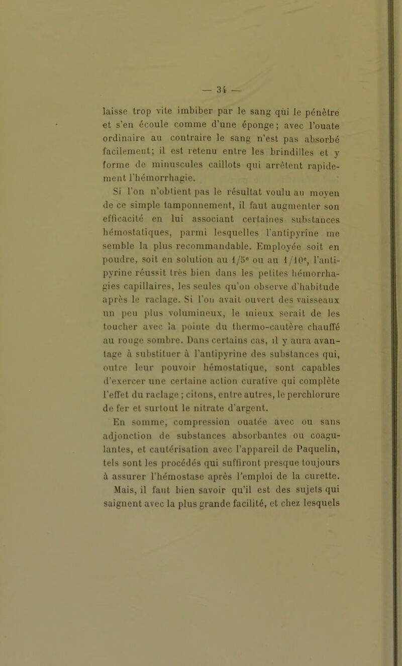 laisse trop vite imbiber par le sang qùi le pénètre et s’en écoule comme d’une éponge; avec l’ouate ordinaire au contraire le sang n’est pas absorbé facilement; il est retenu entre les brindilles et y forme de minuscules caillots qui arrêtent rapide- ment l’hémorrhagie. Si l’on n’obiient pas le résultat voulu au moyen de ce simple tamponnement, il faut augmenter son efficacité en lui associant certaines substances hémostatiques, parmi lesquelles l'antipyrine me semble la plus recommandable. Employée soit en poudre, soit en solution au 1/3“ ou au i lO*, l’anti- pyrine réussit très bien dans les petites hémorrha- gies capillaires, les seules qu'on observe d'habitude après le raclage. Si l'on avait ouvert des vaisseaux un peu plus volumineux, le mieux serait de les toucher avec la pointe du thermo-cautère chauffé au rouge sombre. Dans certains cas, il y aura avan- tage à substituer à l’antipyrine des substances qui, outre leur pouvoir hémostatique, sont capables d’exercer une certaine action curative qui complète l’effet du raclage ; citons, entre autres, le perchlorure de fer et surtout le nitrate d’argent. En somme, compression ouatée avec ou sans adjonction de substances absorbantes ou coagu- lantes, et cautérisation avec l’appareil de Paquelin, tels sont les procédés qui suffiront presque toujours à assurer l’hémostase après l’emploi de la curette. Mais, il faut bien savoir qu’il est des sujets qui saignent avec la plus grande facilité, et chez lesquels