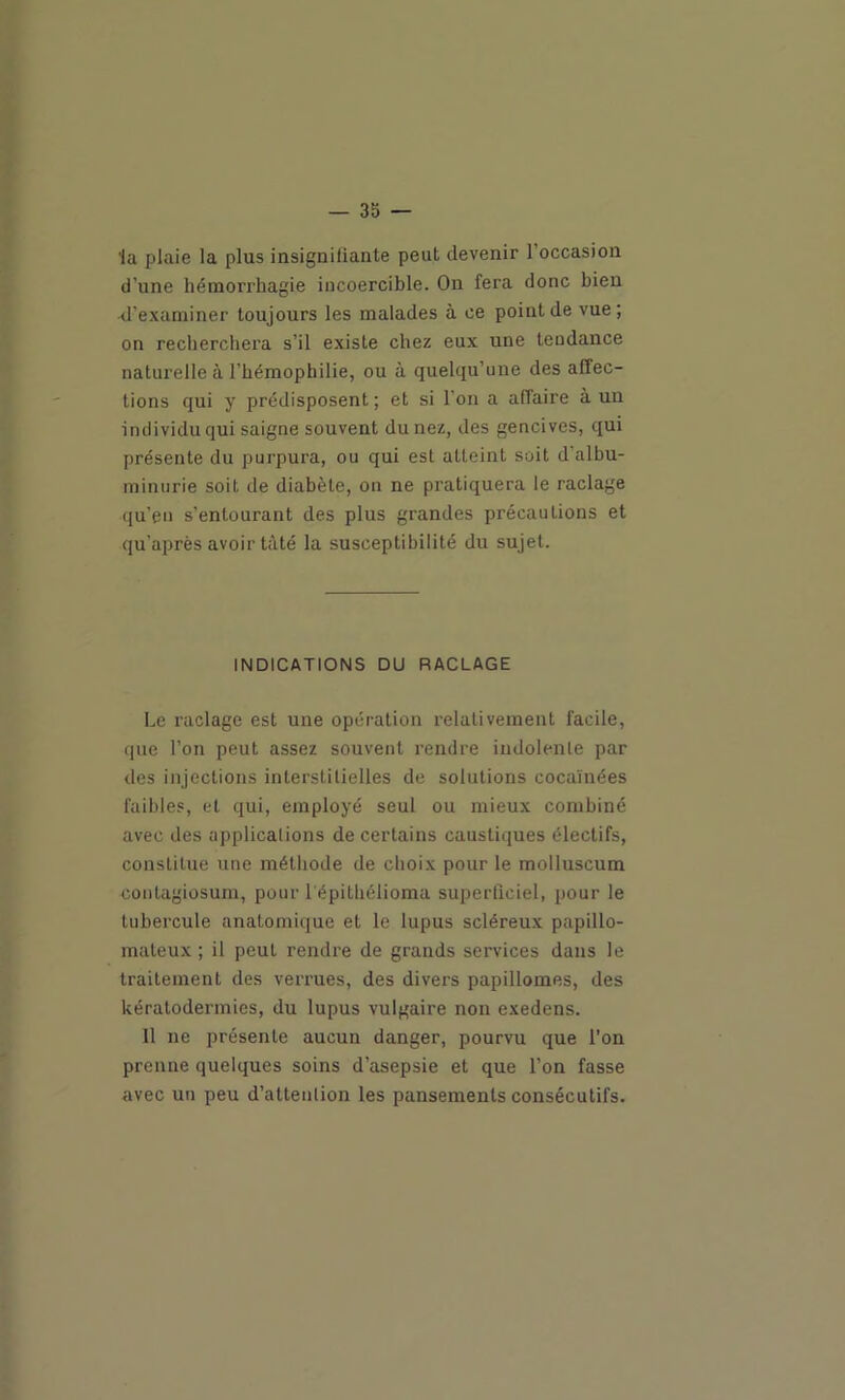 la plaie la plus insigniliante peut devenir l’occasion d’une hémorrhagie incoercible. On fera donc bien •d’examiner toujours les malades à ce point de vue; on recherchera s’il existe chez eux une tendance naturelle à l’hémophilie, ou à quelqu’une des affec- tions qui y prédisposent ; et si l’on a affaire à un individu qui saigne souvent du nez, des gencives, qui présente du purpura, ou qui est atteint soit d’albu- minurie soit de diabète, on ne pratiquera le raclage qu’en s’entourant des plus grandes précautions et qu’après avoir tâté la susceptibilité du sujet. INDICATIONS DU RACLAGE Le raclage est une opération relativement facile, que l’on peut assez souvent rendre indolente par des injections interstitielles de solutions cocaïnées faibles, et qui, employé seul ou mieux combiné avec des applications de certains caustiques électifs, constitue une méthode de choix pour le molluscum contagiosuin, pour l'épithélioma superticiel, pour le tubercule anatomique et le lupus scléreux papillo- maleux ; il peut rendre de grands services dans le traitement des verrues, des divers papillomes, des kératodermies, du lupus vulgaire non exedens. 11 ne présente aucun danger, pourvu que l’on prenne quelques soins d’asepsie et que l’on fasse avec un peu d’attention les pansements consécutifs.
