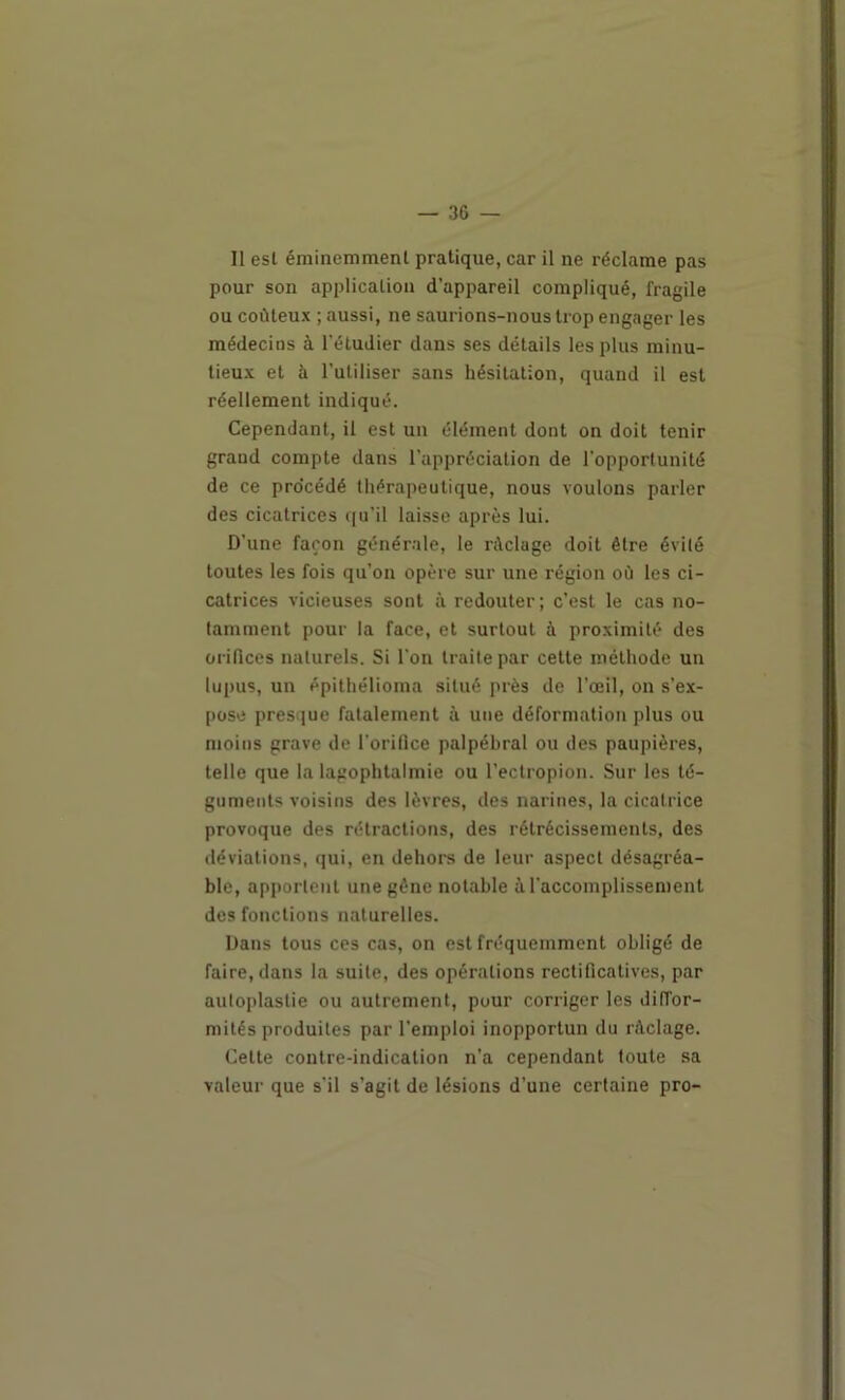 11 est éminemment pratique, car il ne réclame pas pour son application d’appareil compliqué, fragile ou coûteux ; aussi, ne saurions-nous trop engager les médecins à l’étudier dans ses détails les plus minu- tieux et à l’utiliser sans hésitation, quand il est réellement indiqué. Cependant, il est un élément dont on doit tenir grand compte dans l’appréciation de l'opportunité de ce procédé thérapeutique, nous voulons parler des cicatrices qu’il laisse après lui. D’une façon générale, le rûclage doit être évité toutes les fois qu’on opère sur une région où les ci- catrices vicieuses sont à redouter ; c’est le cas no- tamment pour la face, et surtout à proximité des oriOces naturels. Si l’on traite par cette méthode un lupus, un épithélioma situé près de l’œil, on s’ex- pose presque fatalement à une déformation plus ou moins grave de l'oriflce palpébral ou des paupières, telle que la lagophtalmie ou l’ectropion. Sur les té- guments voisins des lèvres, des narines, la cicatrice provoque des rétractions, des rétrécissements, des déviations, qui, en dehors de leur aspect désagréa- ble, apportent une gêne notable à l’accomplissement des fonctions naturelles. Dans tous ces cas, on est fréquemment obligé de faire, dans la suite, des opérations rectificatives, par autoplastie ou autrement, pour corriger les diffor- mités produites par l’emploi inopportun du ràclage. Cette contre-indication n’a cependant toute sa valeur que s’il s’agit de lésions d’une certaine pro-