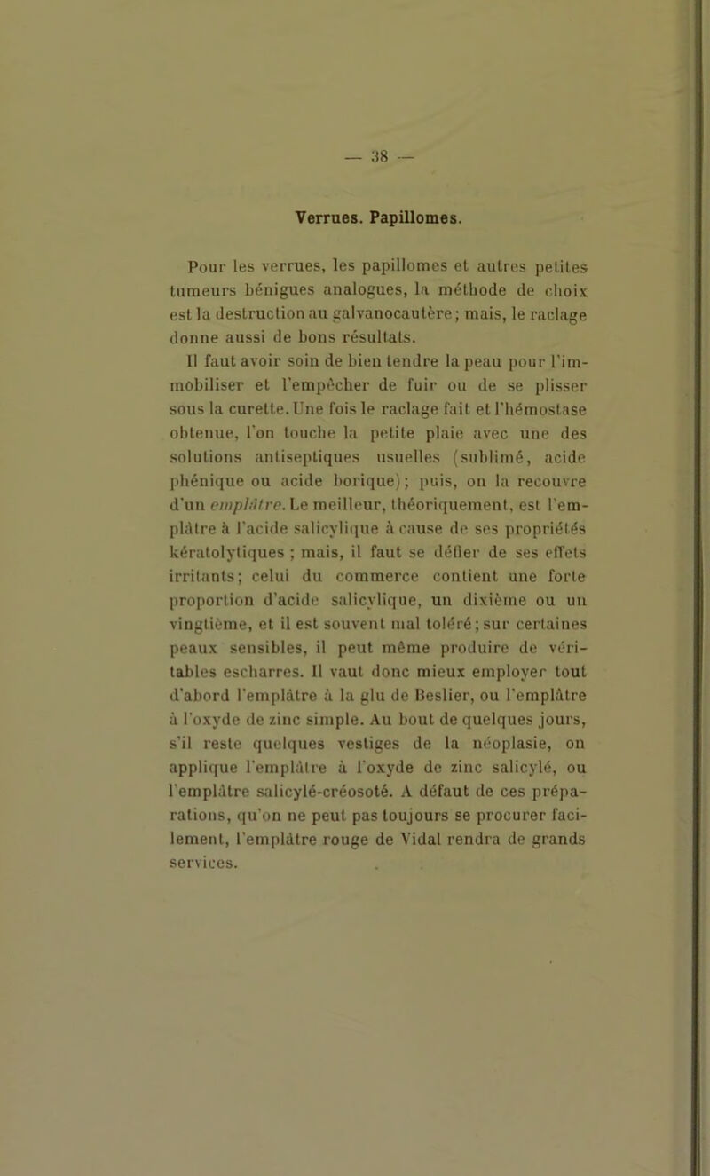 Verrues. Papillomes. Pour les verrues, les papillomes et autres petites tumeurs bénigues analogues, la méthode de choix est la destruction au galvanocaulère; mais, le raclage donne aussi de bons résultats. Il faut avoir soin de bien tendre la peau pour l'im- mobiliser et l’empécher de fuir ou de se plisser sous la curette. Une fois le raclage fait et l'hémostase obtenue, l’on touche la petite plaie avec une des solutions antiseptiques usuelles (sublimé, acide phénique ou acide borique) ; puis, on la recouvre d'un einpI.itre.Le meilleur, théoriquement, est l'em- plàtre à l'acide salicvli(iue à cause de ses propriétés kératolytiques ; mais, il faut se délier de ses efl'ets irritants; celui du commerce contient une forte proportion d’acide salicylique, un dixième ou un vingtième, et il est souvent mal toléré; sur certaines peaux sensibles, il peut même produire de véri- tables escharres. Il vaut donc mieux employer tout d'abord l'emplàtre à la glu de Beslier, ou l’emplàtre à l’oxyde de zinc simple. Au bout de quelques jours, s’il reste quelques vestiges de la néoplasie, on appli(|ue l’emplAire à l'oxyde de zinc salicylé, ou l'emplàtre salicylé-créosoté. A défaut de ces prépa- rations, ([u’on ne peut pas toujours se procurer faci- lement, l’emplàtre rouge de Vidal rendra de grands services.