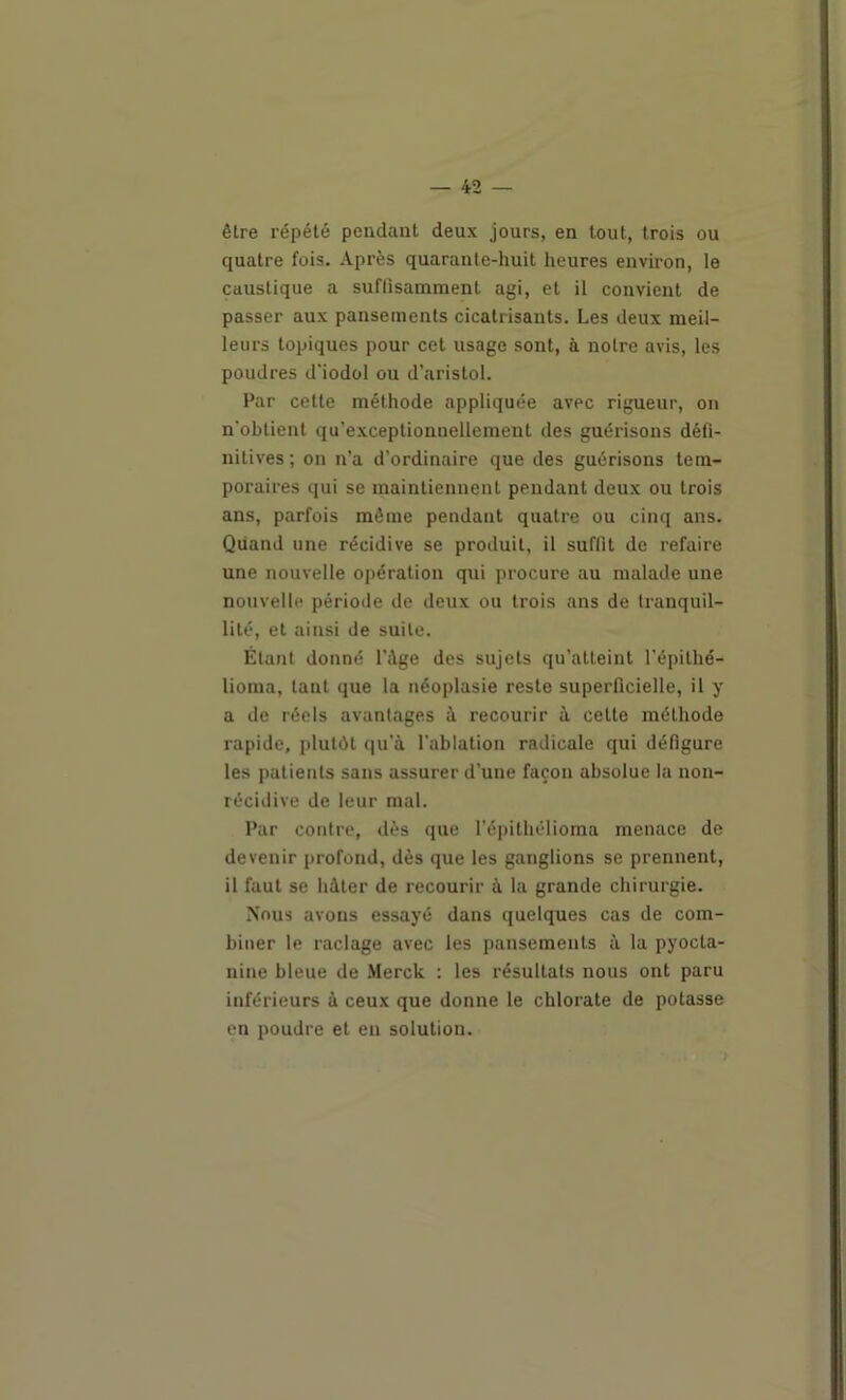 être répété pendant deux jours, en tout, trois ou quatre fois. Après quarante-huit heures environ, le caustique a suffisamment agi, et il convient de passer aux pansements cicatrisants. Les deux meil- leurs topiques pour cet usage sont, à notre avis, les poudres d'iodol ou d’aristol. Par cette méthode appliquée avec rigueur, on n'obtient qu’exceptionnellement des guérisons défi- nitives ; on n’a d’ordinaire que des guérisons tem- poraires qui se maintiennent pendant deux ou trois ans, parfois même pendant quatre ou cinq ans. Quand une récidive se produit, il suffit do refaire une nouvelle opération qui procure au malade une nouvelle période de deux ou trois ans de tranquil- lité, et ainsi de suite. Étant donné l’Age des sujets qu’atteint l’épithé- lioma, tant que la néoplasie reste superficielle, il y a de réels avantages à recourir à cette méthode rapide, plutôt qu’à l'ablation radicale qui défigure les patients sans assurer d’une façon absolue la non- récidive de leur mal. Par contre, dès que l’épithélioma menace de devenir profond, dès que les ganglions se prennent, il faut se hâter de recourir à la grande chirurgie. Nous avons essayé dans quelques cas de com- biner le raclage avec les pansements à la pyocta- nine bleue de .Merck : les résultats nous ont paru inférieurs à ceux que donne le chlorate de potasse en poudre et en solution.