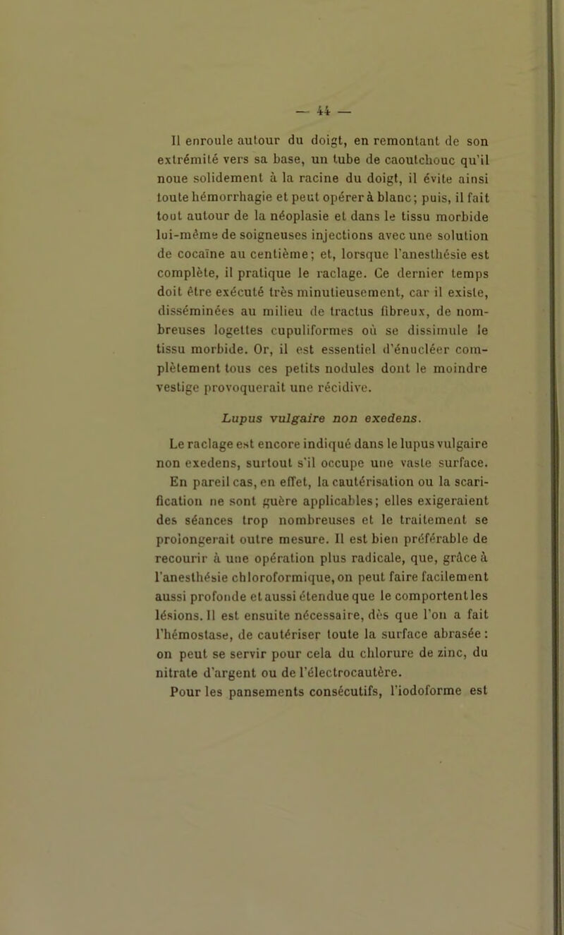 Il enroule autour du doigt, en remontant de son extrémité vers sa base, un tube de caoutchouc qu’il noue solidement à la racine du doigt, il évite ainsi toute hémorrhagie et peut opérer à blanc ; puis, il fait tout autour de la néoplasie et dans le tissu morbide lui-mémede soigneuses injections avec une solution de cocaïne au centième; et, lorsque l'anesthésie est complète, il pratique le raclage. Ce dernier temps doit être exécuté très minutieusement, car il existe, disséminées au milieu de tractus fibreux, de nom- breuses logettes cupuliformes où se dissimule le tissu morbide. Or, il est essentiel d’énucléer com- plètement tous ces petits nodules dont le moindre vestige provoquerait une récidive. Lupus vulgaire non exedens. Le raclage est encore indiqué dans le lupus vulgaire non exedens, surtout s’il occupe une vaste surface. En pareil cas, en effet, la cautérisation ou la scari- fication ne sont guère applicables; elles exigeraient des séances trop nombreuses et le traitement se prolongerait outre mesure. 11 est bien préférable de recourir à une opération plus radicale, que, grâce à l’anesthésie chloroformique, on peut faire facilement aussi profonde et aussi étendue que le comportent les lésions. 11 est ensuite nécessaire, dès que l’on a fait l’hémostase, de cautériser toute la surface abrasée : on peut se servir pour cela du chlorure de zinc, du nitrate d’argent ou de l’électrocautère. Pour les pansements consécutifs, l’iodoforme est
