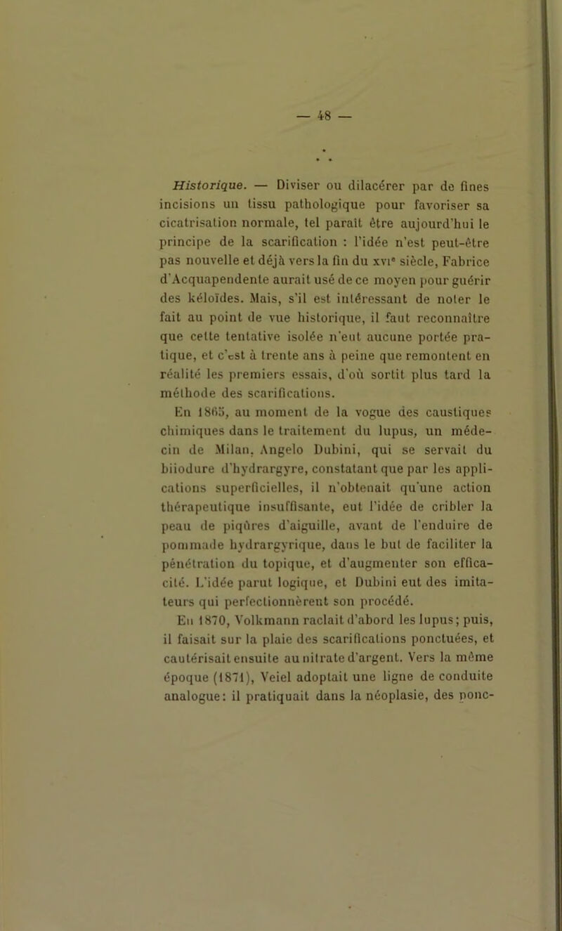 Historique. — Diviser ou dilacérer par de fines incisions un tissu pathologique pour favoriser sa cicatrisation normale, tel parait être aujourd’hui le principe de la scarification : l’idée n’est peut-être pas nouvelle et déjà vers la fia du xvi* siècle, Fabrice d’Acquapendente aurait usé de ce moyen pour guérir des kéloïdes. Mais, s’il est intéressant de noter le fait au point de vue historique, il faut reconnaître que cette tentative isolée n'eut aucune portée pra- tique, et c’cst à trente ans à peine que remontent en réalité les premiers essais, d’où sortit plus tard la méthode des scarifications. En 18fio, au moment de la vogue des caustiques chimiques dans le traitement du lupus, un méde- cin de .Milan, Angelo Dubini, qui se servait du biiodure d'hydrargyre, constatant que par les appli- cations superficielles, il n’obtenait qu’une action thérapeutique insuffisante, eut l’idée de cribler la peau de piqûres d’aiguille, avant de l’enduire de pommade hydrargyrique, dans le but de faciliter la pénétration du topique, et d’augmenter son effica- cité. 1,’idée parut logique, et Dubini eut des imita- teurs qui perfectionnèrent son procédé. Eu 1870, Volkmann raclait d’abord les lupus; puis, il faisait sur la plaie des scarifications ponctuées, et cautérisait ensuite au nitrate d’argent. Vers la même époque (1871), Veiel adoptait une ligne de conduite analogue: il pratiquait dans la néoplasie, des ponc-