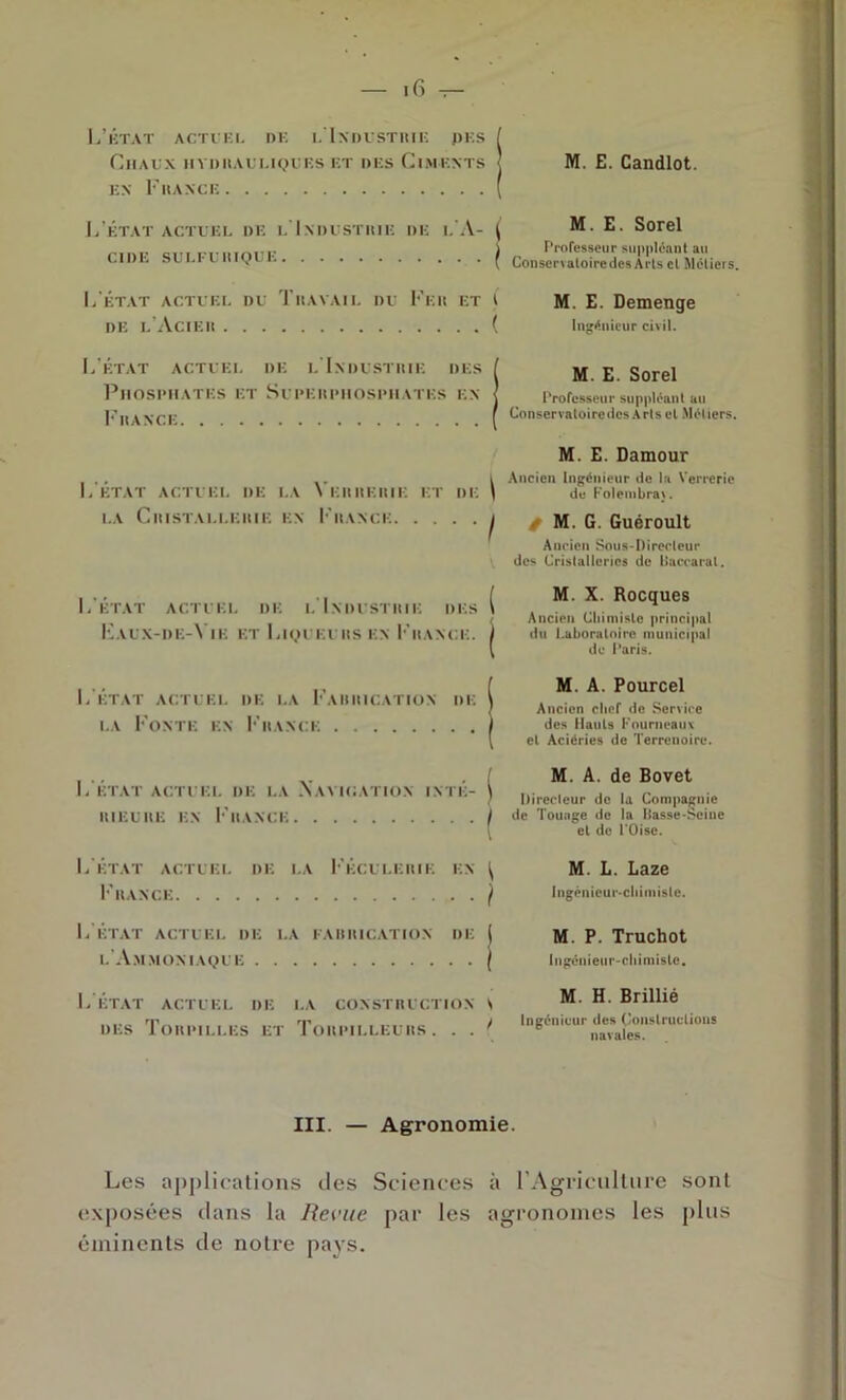 ClIACX IIVDIIAUUOVKS KT DKS Cl.MKXTS j KX l’ilAXCK ( M. E. Candlot. I/kTAT ACTCKL DK I.'IXDVSTIUK DK l.'.V- ( M. E. Sorel CIDK SCI.KCIIIQCK | Professeur suppléant au Conservatoire des Arts cl Métiers. li KT.VT ACTUKL DC Tu.VVAII. DC |•'KI1 KT l DK k’AcIKII ( M. £. Demenge lng»Mtieur civil. I/kTAT ACTCKI. DK 1. IXDCSTHIK DKS [ PlIOSI'MATKS KT ScDKUrilOSlMIATKS KX < l'ilAXCK ( M. E. Sorel Professeur suppléant au Conservaloiredcs A rts et Mét iers. 1, KTAT ACTCKI. DK I.A VkIIIIKIIIK I-T DI; ^ I.A ClIISTAI.l.KIIIK KX l'ilAXCK j M. E. Damour Ancien Ingénieur de la Verrerie de Foleuibrav. / M. G. Guéroult Ancicti Sous-Directeur des Cristalleries de Duccaral. I/kTAT ACTCKI, DK I. IXDCSTIIIK DKS ( KaCX-DK-ViK KT I.IOCKCIIS KX l’ilAXCK. | M. X. Rocques Ancien Cliimislo principal du Laboratoire municipal de Paris. li KTAT ACTCKI. DK I.A I’aIIIIICATIOX DK \ I.A FoXTK KX l'’llAXCK | M. A. Pourcel Ancien chef de Service des Hauts Pounieaiiv et Aciéries de Terrenoire. , KTAT ACTCKI. DK I.A XavICATIOX IXTK- | M. A. de Bovet Direcleur de U Compafinie IIIKCUK KX l'IlAXCi: 1 de Tounge de la Hasse-Sciiie et de rOisc. iKTAT ACTCKI. DK I.A l'KCCI.KItlK KX \ l'itAXCK ) M. L. Laze Ingénieur-cliimisle. /kT.VT ACTCKI. DE I.A 1-AIIIIICATIOX DK 1 I.’A.MMOXTAQCK ( M. P. Truchot Ingéhieiir-cliimislc. L ÉT.VT ACTCKI, DK I.A COXSTIU CTIOX \ DKS ToIIIMLI.KS KT Toill'II.LEC IIS . . . ^ M. H. Brillié Ingénieur des Conslruclious navales. III. — Agronomie Les applications îles Sciences à rAgricullure sont exposées clans la Rei’iie par les agronomes les plus éminents de notre pays.