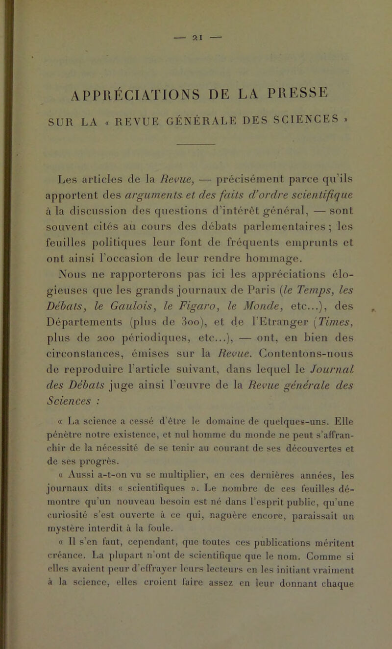 APPRÉCIATIONS DE LA PRESSE SUR LA « REVUE GÉNÉRALE DES SCIENCES « Les articles de la Revue, — précisément parce qu’ils apportent des arguments, et des faits d’ordre scientifique à la discussion des questions d’intérêt général, — sont souvent cités au cours des débats parlementaires ; les feuilles politiques leur font de fréquents emprunts et ont ainsi l’occasion de leur rendre hommage. Nous ne rapporterons pas ici les appréciations élo- gieuses que les grands journaux de Paris {le Temps, les Débats, le Gaulois, le Figaro, le Monde, etc...), des ^ Départements (plus de 3oo), et de l’Etranger {Times, plus de 200 périodicpies, etc...), — ont, en bien des circonstances, émises sur la Revue. Contentons-nous de reproduire l’article suivant, dans lequel le Journal des Débats juge ainsi l’œuvre de la Revue générale des Sciences : « La science a cessé d’étre le domaine de quelques-uns. Elle pénètre notre existence, et nul homme du monde ne peut s’alfran- chir de la nécessité de se tenir au courant de ses découvertes et de ses progrès. « Aussi a-t-on vu se multiplier, en ces dernières années, les journaux dits « scientifiques ». Le nombre de ces feuilles dé- montre qu’un nouveau besoin est né dans l’esprit public, qu’une curiosité s’est ouverte à ce qui, naguère encore, paraissait un mystère interdit à la foule. « 11 s’en faut, cependant, que toutes ces publications méritent créance. La plupart n’ont de scientifique que le nom. Comme si elles avaient peur d’elfrayer leurs lecteurs en les initiant vraiment à la science, elles croient lairc assez en leur donnant chaque