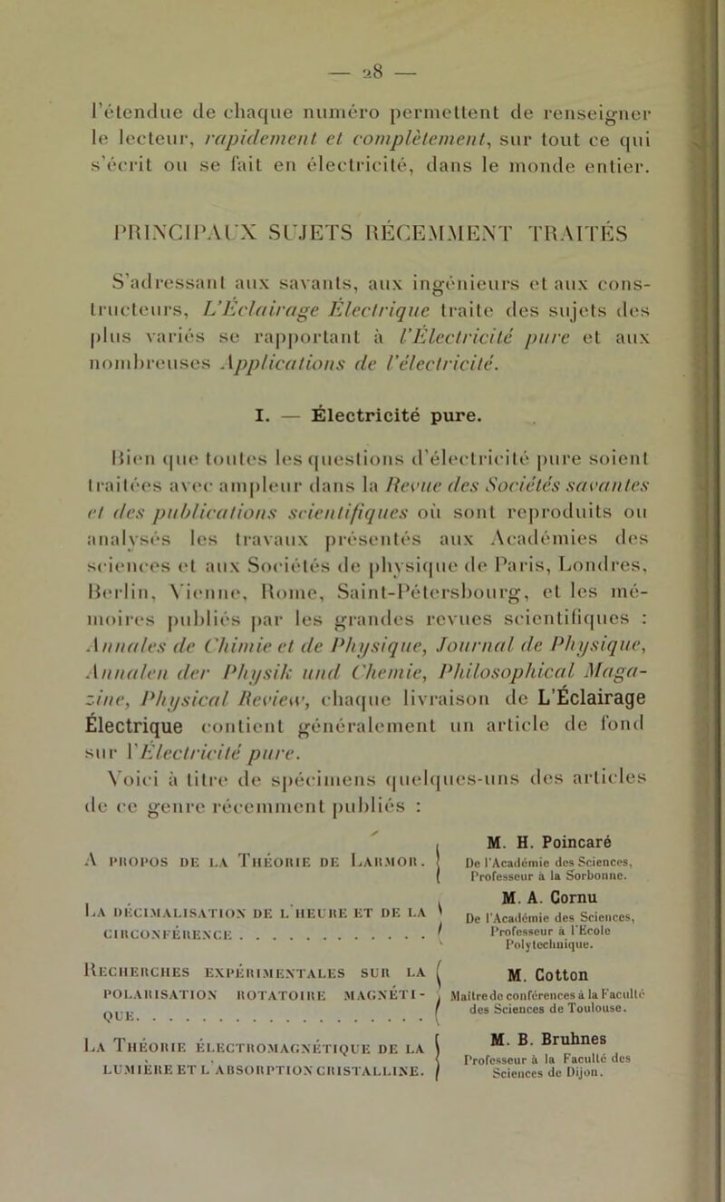 l’élendue de cliaque numéro permellent de renseigner le lecteur, rapidement et complètement, sur tout ce (|ui s'écrit ou se lait en électricité, dans le inonde entier. PRLXCIP.U'X SLMETS IIÉCEMMEXT TRAITÉS S'adressant aux savants, aux ingénieurs et aux cons- trucleurs, L’Eclairage Electrique traite des sujets des plus variés se ra|)|)ortant à L’Electricité pure et aux nombreuses Applications de l’électricité. I. — Électricité pure. Rien (|ue toutes les (|ueslions irélectricité pure soient traitées avec ampleur dans la Reçue des Sociétés suçantes et des publications scientifiques oit sont reproduits ou analysés les travaux présentés aux Académies des sciences et aux Sociétés de |)hvsitpie de Paris, Londres, Rerlin, \'ienne, Rome, Saint-Pétersbourg, et les mé- moires publiés par les grandes revues scientilicpies : .\nuales de Chimie et de Physique, Journal de Physique, Annaleu der Physik und Chemie, Philosophical Maga- zine, Physical Recie\c, cluupic livraison de L’Eclairage Électrique contient généralement un article de fond sur VElectricité pure. \ oici à titre de s|)écimens (|uel(|ues-uns des articles de ce genre récemment publiés : l'IlOPOS DE LA ThÉOIUE DE I.AHMOK. La DÉCl.MALISATIOX DE L IlEUItE ET DE LA ClIlCü.M-ÉltEXCE ReCIIEIICHES EXrÉlUMEXÏALES SUD LA DOLAIIISATIOX IIOTATOlUE MAGXÉTI- (JLE La ThÉOIUE électuo.magxétiqce de la LUM IÈHE et l'aBSOHPTIOX CIIISTALLIXE. , M. H. Poincaré I De l’Académie des Sciences, ( rrofesseiir à la Sorbonne. M. A. Cornu De l'Académie des Sciences, r Professeur à PKcoIe ' Polytechnique. ^ M. Cotton (Maître de conférences à la Faculté des Sciences de Toulouse. [ M. B. Bruhnes \ Professeur à la Faculté des I Sciences de Dijon.