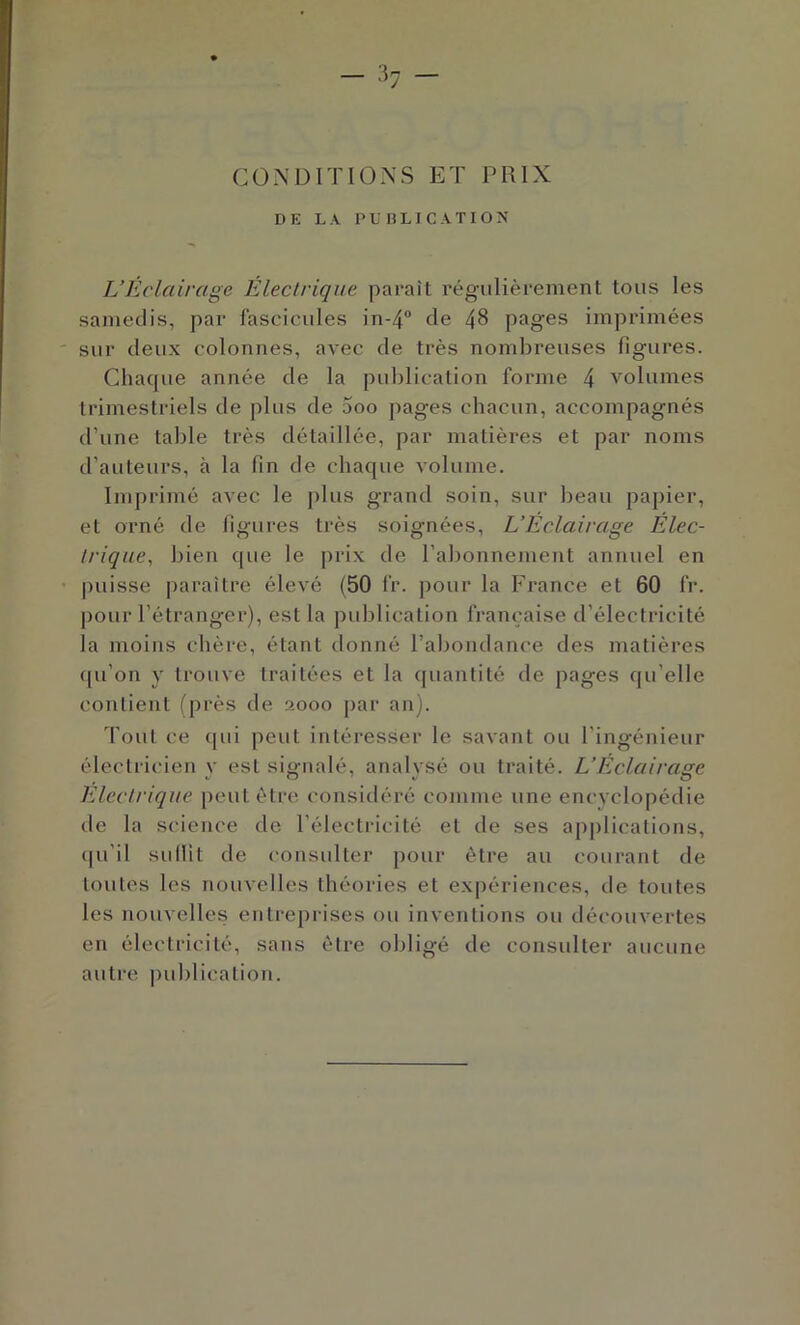 CONDITIONS ET PRIX DE LA PUBLICATION L’Eclairage Electrique paraît régulièrement tous les samedis, par lascieules in-4 de 48 pages imprimées sur deux colonnes, avec de très nombreuses figures. Chaque année de la publication forme 4 volumes trimestriels de plus de 5oo pages cbacun, accompagnés d’une table très détaillée, par matières et par noms d’auteurs, à la fin de chaque volume. Imprimé avec le plus grand soin, sur lieaii papier, et orné de figures très soignées, L’Éclairage Élec- trique^ bien que le prix de l’alionnement annuel en puisse paraître élevé (50 fr. pour la France et 60 fr. pour l’étranger), est la publication française d’électricité la moins chère, étant donné l’abondance des matières qu’on y trouve traitées et la ([uantité de pages qu’elle contient (près de 2000 par an). Tout ce qui peut intéresser le savant ou l’ingénieur électricien y est signalé, analysé ou traité. L’Eclairage Electrique peut être considéré comme une encyclopédie de la science de l’électricité et de ses applications, (|u’il sulHt de consulter pour être au courant de toutes les nouvelles théories et expériences, de toutes les nouvelles entreprises ou inventions ou découvertes en électricité, sans èlre obligé de consulter aucune autre publication.