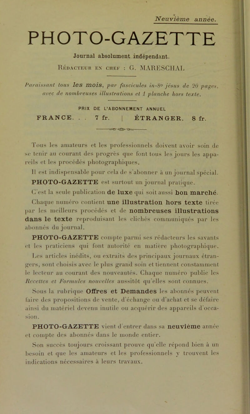 Neuvième année. PHOTO-GAZETTE Journal absolument indépendant. Rkdacteuh kn chef : G. MAUESCllAL /'araissaiil tous les mois, par fascicules iii-8o Jésus de 20 pages, avec de nombreuses illustrations et 1 planche hors texte. PRIX DE L’ABONNEMENT ANNUEL FRANCE. . . 7 fr. | ÉTRANGER. 8 fr. 'l’oiis les aiiiateiirs et les ])r()fessionnels doivent avoir soin de s(,‘ tenir au eonranl des progrès (]ue font tous les jours les appa- reils et les procédés pliolographiipies. Il est indispensable pour cela d(‘ s'aboniu’r à un journal spécial. PHOTO-GAZETTE est surtout un journal prali([ue. (l'est la seule |)ul)licalioii de luxe cpii soit aussi bon marché. Clia([ue numéro conlienl une illustration hors texte tirée par les meilleurs procédés et de nombreuses illustrations dans le texte reproduisant les clicliés communicpiés ])ar les abonnés du journal. PHOTO-GAZETTE compte parmi ses rédacteurs les savants et les praticiens fpii font autorité en matière pbotograpbicpie. Les articles inédits, ou exti’aits des principaux journaux étran- gers, sont (dioisis avec, le plus grand soin et tiennent constamment le b'cteur au courant des nouveautés. Chaque numéro publit; les Recettes et Formules nouvelles aussitôt (pi'elles sont connues. .Sous la rubriipu' Offres et Demandes les abonnés peuvent faire des propositions d<‘ vente, d'échange ou d'achat et se défaire ainsi du matériel devenu inutile ou acipiérir des appareils d'occa- sion. PHOTO-GAZETTE vient d'entrer dans sa neuvième année’ et compte des abonnés dans le monde entier. Son succès toujours croissant prouve (pi elle répond bien à un besoin et <pie les amateurs et les professionnels y trouvent les indications nécessaires à leurs travaux.