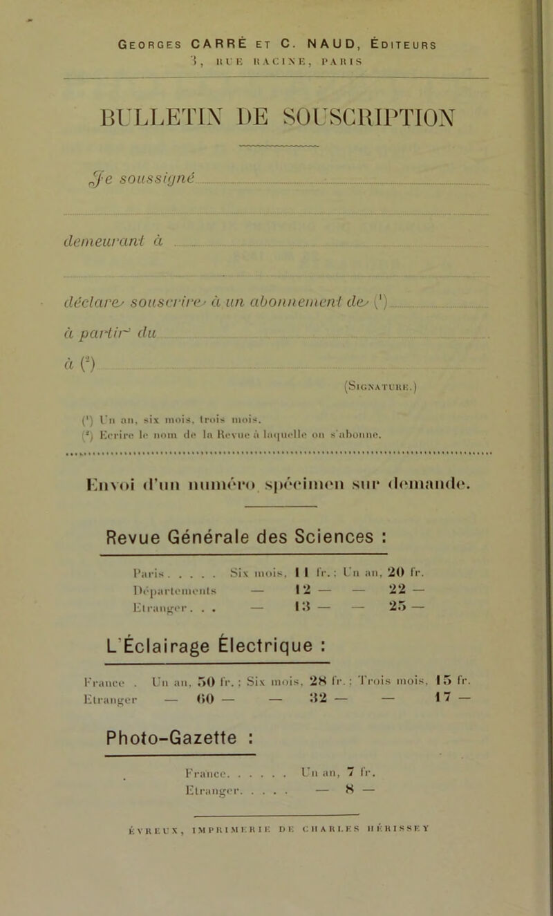 Georges CARRE et C. NAUD, Éditeurs i , Il l K U A c; I X K , I> A II I s lU'UÆTIX DE SOrSClUPTION ^j'e soussnjnc demeurant à déclarcy sousri‘ire' à un abonnement de^ (') à partir du à O (SUIXATIUK.) C) l'ii un, six mois, trois mois. (') Erriro Ir nom di> lu Koviio à l!i<|iioll(' ou s'ahuiino. Kiivoi «l’un lumiPiM» .sppcimpii .siii* (l(Mnan(l(^ Revue Générale des Sciences : Paris Six mois, I I IV.; l'ii an, 20 fr. l)('|iarti'mriils — 12 — — 22 — El raiiffcr. . . — I — — 2i> — L’Éclairage Électrique : Franco . Un an, .iO fr. ; Six mois. 28 fr. ; 'l'rois mois. 15 fr. Elraiifror — r>() — — î$2 — — 17 — Photo-Gazette : Franco Un an,  fr. Etranger — H — ÉVRKL'X, IMPRI.MICIIIK DK K 11 A II I. K S 11 K H I S S K Y