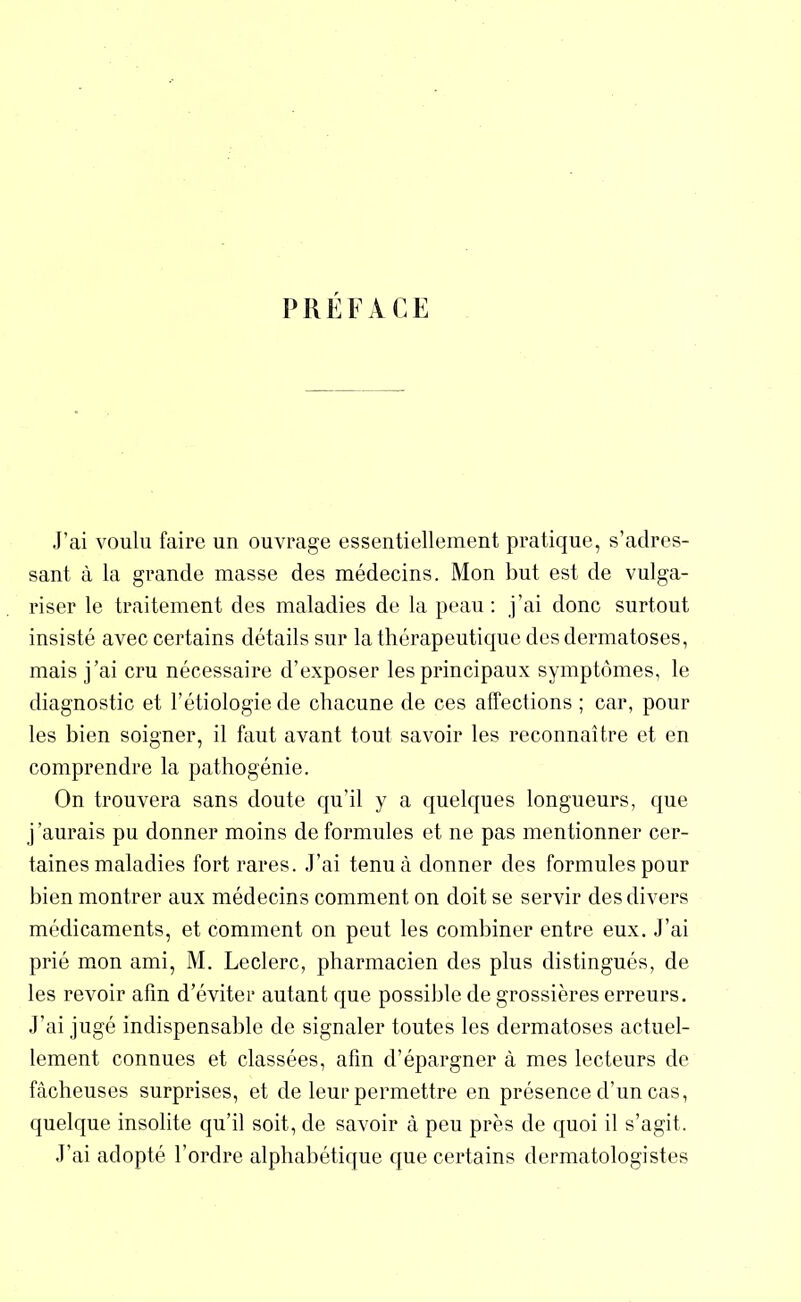 PREFACE J’ai voulu faire un ouvrage essentiellement pratique, s’adres- sant à la grande masse des médecins. Mon but est de vulga- riser le traitement des maladies de la peau : j’ai donc surtout insisté avec certains détails sur la thérapeutique des dermatoses, mais j’ai cru nécessaire d’exposer les principaux symptômes, le diagnostic et l’étiologie de chacune de ces affections ; car, pour les bien soigner, il faut avant tout savoir les reconnaître et en comprendre la pathogénie. On trouvera sans doute qu’il y a quelques longueurs, que j’aurais pu donner moins de formules et ne pas mentionner cer- taines maladies fort rares. J’ai tenu à douner des formules pour bien montrer aux médecins comment on doit se servir des divers médicaments, et comment on peut les combiner entre eux. J’ai prié mon ami, M. Leclerc, pharmacien des plus distingués, de les revoir afin d’éviter autant que possible de grossières erreurs. J’ai jugé indispensable de signaler toutes les dermatoses actuel- lement connues et classées, afin d’épargner à mes lecteurs de fâcheuses surprises, et de leur permettre en présence d’un cas, quelque insolite qu’il soit, de savoir à peu près de quoi il s’agit. J’ai adopté l’ordre alphabétique que certains dermatologistes