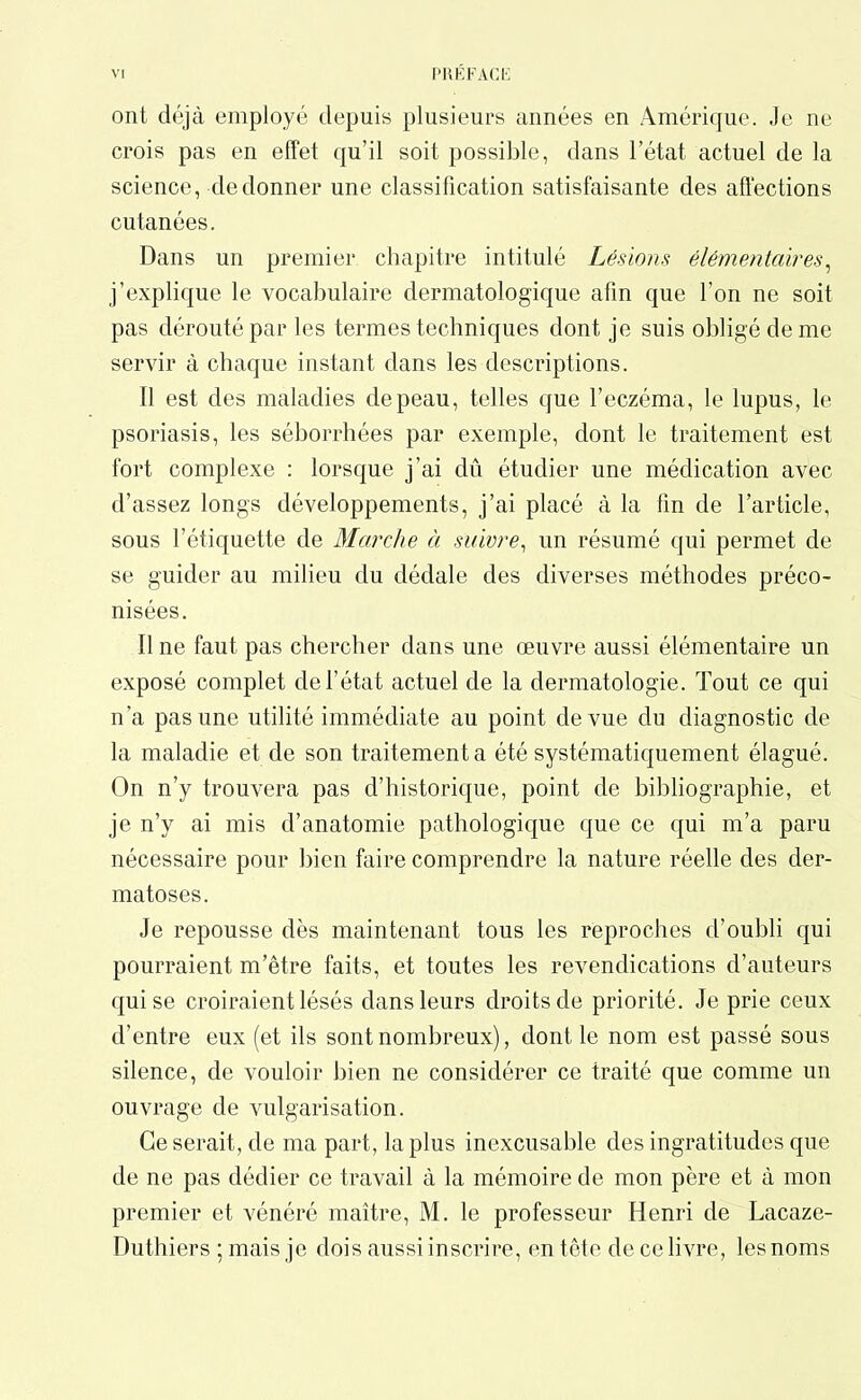 ont déjà employé depuis plusieurs années en Amérique. Je ne crois pas en effet qu’il soit possible, dans l’état actuel de la science, de donner une classification satisfaisante des affections cutanées. Dans un premier chapitre intitulé Lésions élémentaires, j’explique le vocabulaire dermatologique afin que l’on ne soit pas dérouté par les termes techniques dont je suis obligé de me servir à chaque instant dans les descriptions. Il est des maladies depeau, telles que l’eczéma, le lupus, le psoriasis, les séborrhées par exemple, dont le traitement est fort complexe : lorsque j’ai dû étudier une médication avec d’assez longs développements, j’ai placé à la fin de l’article, sous l’étiquette de Marche à suivre, un résumé qui permet de se guider au milieu du dédale des diverses méthodes préco- nisées. Ilne faut pas chercher dans une œuvre aussi élémentaire un exposé complet de l’état actuel de la dermatologie. Tout ce qui n’a pas une utilité immédiate au point de vue du diagnostic de la maladie et de son traitement a été systématiquement élagué. On n’y trouvera pas d’historique, point de bibliographie, et je n’y ai mis d’anatomie pathologique que ce qui m’a paru nécessaire pour bien faire comprendre la nature réelle des der- matoses. Je repousse dès maintenant tous les reproches d’oubli qui pourraient m’être faits, et toutes les revendications d’auteurs qui se croiraient lésés dans leurs droits de priorité. Je prie ceux d’entre eux (et ils sont nombreux), dont le nom est passé sous silence, de vouloir bien ne considérer ce traité que comme un ouvrage de vulgarisation. Ce serait, de ma part, lapins inexcusable des ingratitudes que de ne pas dédier ce travail à la mémoire de mon père et à mon premier et vénéré maître, M. le professeur Henri de Lacaze- Duthiers ; mais je dois aussi inscrire, en tête de ce livre, les noms