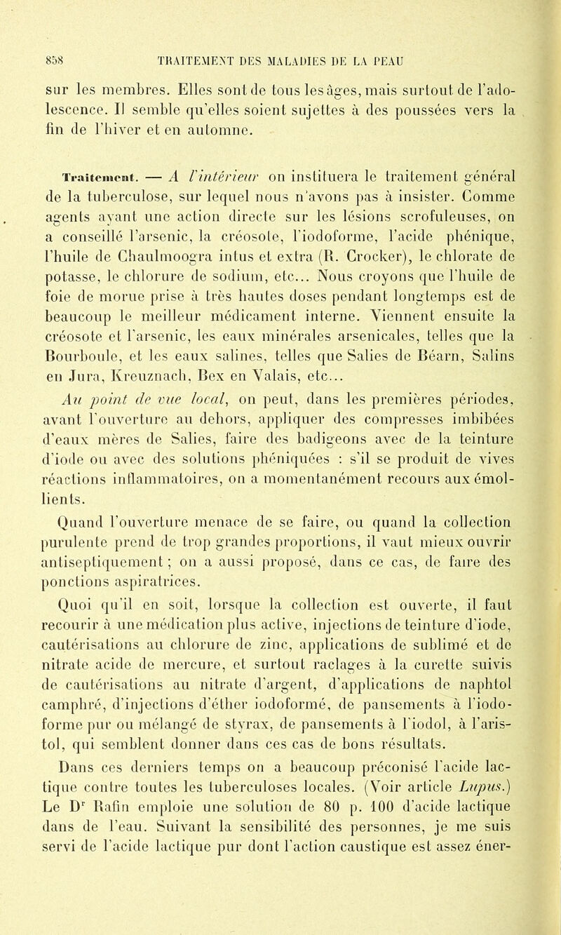 sur les membres. Elles sont de tous les âges, mais surtout de l’ado- lescence. II semble qu’elles soient sujettes à des poussées vers la fin de l'hiver et en automne. Traitement. — A l'intérieur on instituera le traitement général de la tuberculose, sur lequel nous n'avons pas à insister. Comme agents ayant une action directe sur les lésions scrofuleuses, on a conseillé l’arsenic, la créosote, l’iodoforme, l’acide phénique, l’huile de Chaulmoogra intus et extra (R. Crocker), le chlorate de potasse, le chlorure de sodium, etc... Nous croyons que l’huile de foie de morue prise à très hautes doses pendant longtemps est de beaucoup le meilleur médicament interne. Viennent ensuite la créosote et l’arsenic, les eaux minérales arsenicales, telles que la Bourboule, et les eaux salines, telles que Salies de Béarn, Salins en Jura, Kreuznach, Bex en Valais, etc... Au point de vue local, on peut, dans les premières périodes, avant l’ouverture au dehors, appliquer des compresses imbibées d’eaux mères de Salies, faire des badigeons avec de la teinture d’iode ou avec des solutions phéniquées : s’il se produit de vives réactions inflammatoires, on a momentanément recours aux émol- lients. Quand l’ouverture menace de se faire, ou quand la collection purulente prend de trop grandes proportions, il vaut mieux ouvrir antiseptiquement ; on a aussi proposé, dans ce cas, de faire des ponctions aspiratrices. Quoi qu’il en soit, lorsque la collection est ouverte, il faut recourir à une médication plus active, injections de teinture d’iode, cautérisations au chlorure de zinc, applications de sublimé et de nitrate acide de mercure, et surtout raclages à la curette suivis de cautérisations au nitrate d’argent, d’applications de naphtol camphré, d’injections d’éther iodoformé, de pansements à l’iodo- forme pur ou mélangé de styrax, de pansements à l’iodol, à Taris- toi, qui semblent donner dans ces cas de bons résultats. Dans ces derniers temps on a beaucoup préconisé l’acide lac- tique contre toutes les tuberculoses locales. (Voir article Lupus.) Le Dr Rafin emploie une solution de 80 p. 100 d'acide lactique dans de l’eau. Suivant la sensibilité des personnes, je me suis servi de l’acide lactique pur dont l’action caustique est assez éner-