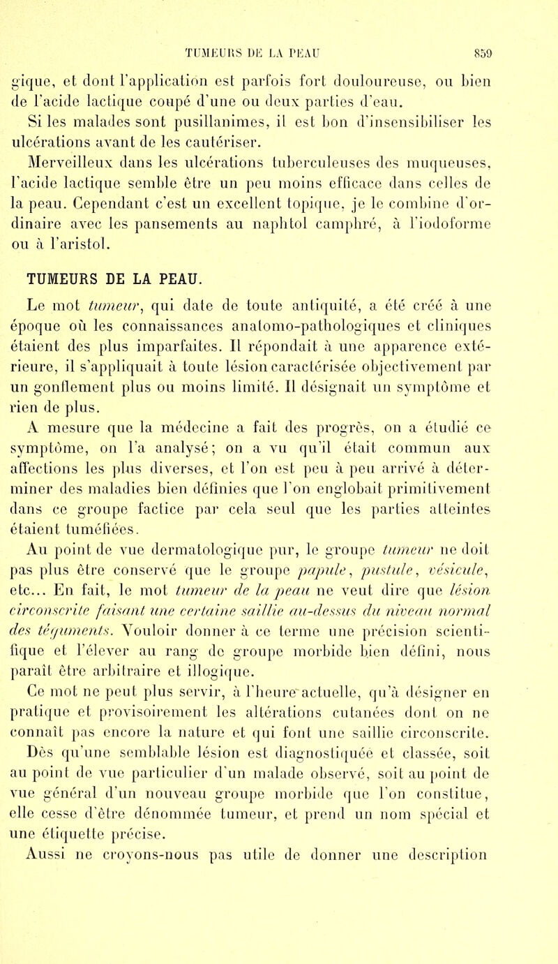 gique, et dont l’application est parfois fort douloureuse, ou bien de l’acide lactique coupé d’une ou deux parties d’eau. Si les malades sont pusillanimes, il est bon d’insensibiliser les ulcérations avant de les cautériser. Merveilleux dans les ulcérations tuberculeuses des muqueuses, l’acide lactique semble être un peu moins efficace dans celles de la peau. Cependant c’est un excellent topique, je le combine d’or- dinaire avec les pansements au naphtol camphré, à l’iodoforme ou à l’aristol. TUMEURS DE LA PEAU. Le mot tumeur, qui date de toute antiquité, a été créé à une époque où les connaissances anatomo-pathologiques et cliniques étaient des plus imparfaites. Il répondait à une apparence exté- rieure, il s’appliquait à toute lésion caractérisée objectivement par un gonflement plus ou moins limité. H désignait un symptôme et rien de plus. A mesure que la médecine a fait des progrès, on a étudié ce symptôme, on l’a analysé; on a vu qu’il était commun aux affections les plus diverses, et l’on est peu à peu arrivé à déter- miner des maladies bien définies que l’on englobait primitivement dans ce groupe factice par cela seul que les parties atteintes étaient tuméfiées. Au point de vue dermatologique pur, le groupe tumeur ne doit pas plus être conservé que le groupe papule, pustule, vésicule, etc... En fait, le mot tumeur de la peau ne veut dire que lésion circonscrite faisant une certaine saillie au-dessus du niveau normal des téguments. Vouloir donner à ce terme une précision scienti- fique et l’élever au rang de groupe morbide bien défini, nous paraît être arbitraire et illogique. Ce mot ne peut plus servir, à l'heure actuelle, qu’à désigner en pratique et provisoirement les altérations cutanées dont on ne connaît pas encore la nature et qui font une saillie circonscrite. Dès qu’une semblable lésion est diagnostiquée et classée, soit au point de vue particulier d'un malade observé, soit au point de vue général d’un nouveau groupe morbide que l’on constitue, elle cesse d’être dénommée tumeur, et prend un nom spécial et une étiquette précise. Aussi ne croyons-nous pas utile de donner une description
