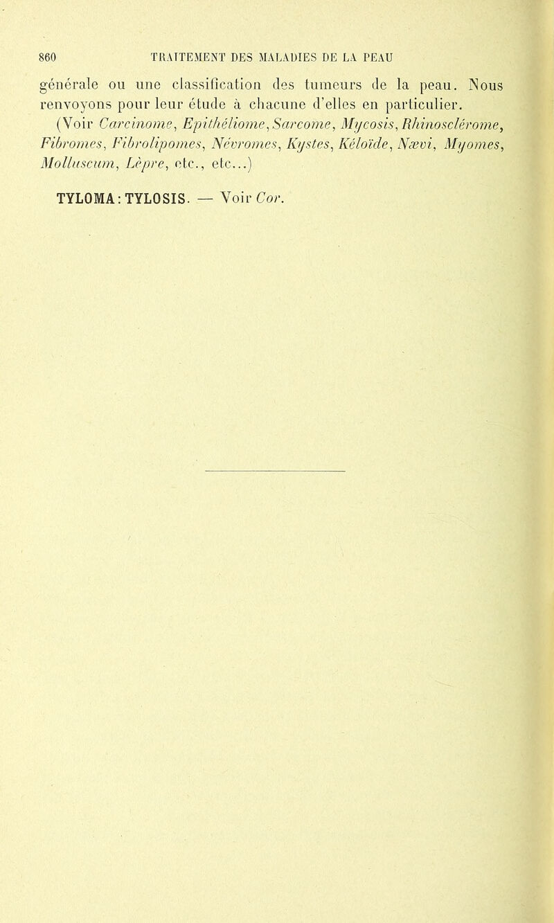 générale ou une classification des tumeurs de la peau. Nous renvoyons pour leur étude à chacune d’elles en particulier. (Voir Carcinome, Epithéliome,Sarcome, Mycosis, Rhinosclérome, Fibromes, Fibrolipomes, Névromes, Kystes, Kéloïde, Nævi, Myomes, Molluscum, Lèpre, etc., etc...) TYLQMA: TYLQSIS. — Voir Cor.