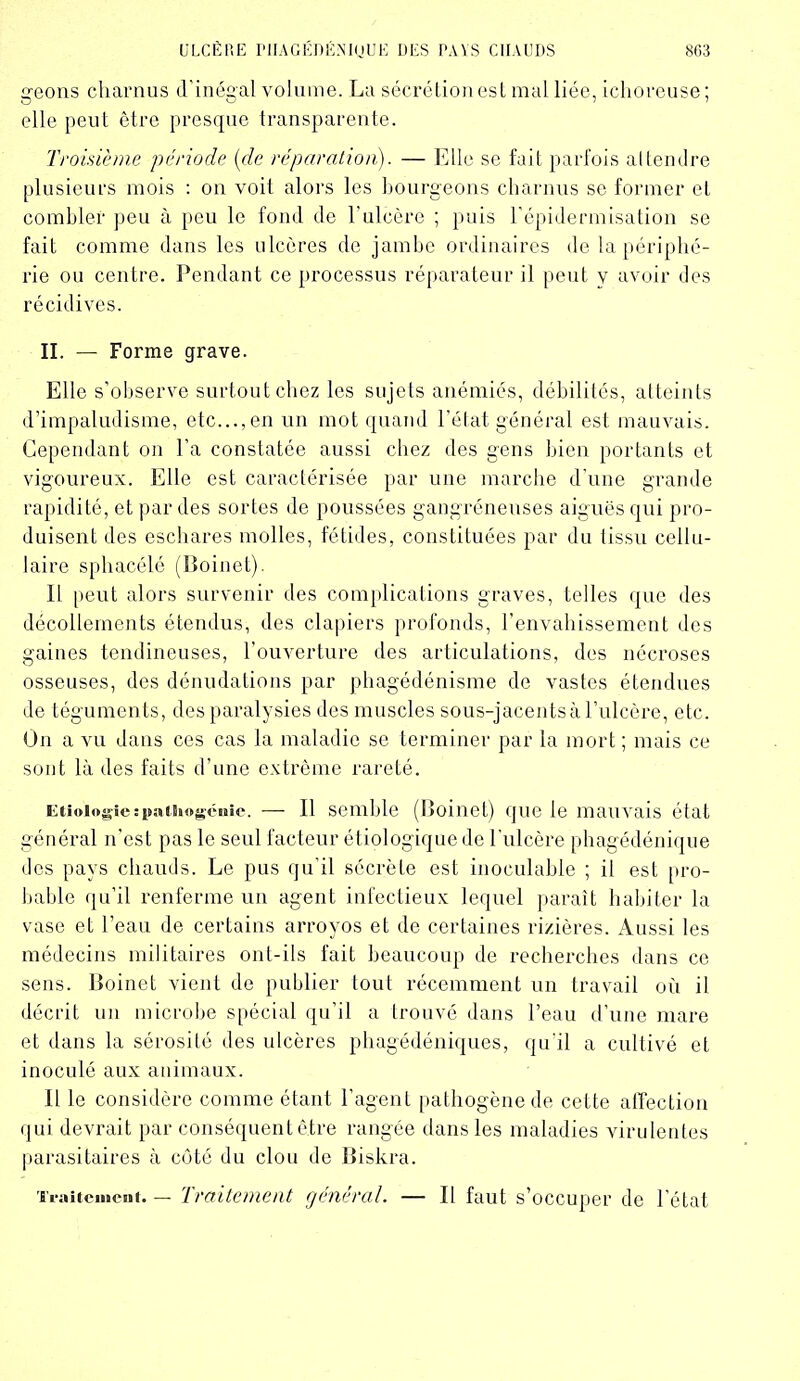geons charnus d’inégal volume. La sécrétion est mal liée, ichoveuse; elle peut être presque transparente. Troisième période {de réparation). — Elle se fait parfois attendre plusieurs mois : on voit alors les bourgeons charnus se former et combler peu à peu le fond de l'iilcère ; puis l’épidermisation se fait comme dans les ulcères de jambe ordinaires de la périphé- rie ou centre. Pendant ce processus réparateur il peut y avoir des récidives. II. — Forme grave. Elle s’observe surtout chez les sujets anémiés, débilités, atteints d’impaludisme, etc..., en un mot quand l’élat général est mauvais. Cependant on l’a constatée aussi chez des gens bien portants et vigoureux. Elle est caractérisée par une marche d’une grande rapidité, et par des soldes de poussées gangréneuses aiguës qui pro- duisent des eschares molles, fétides, constituées par du tissu cellu- laire sphacélé (Boinet). Il peut alors survenir des complications graves, telles que des décollements étendus, des clapiers profonds, l’envahissement des gaines tendineuses, l’ouverture des articulations, des nécroses osseuses, des dénudations par phagédénisme de vastes étendues de téguments, des paralysies des muscles sous-jacentsà l’ulcère, etc. On a vu dans ces cas la maladie se terminer par la mort ; mais ce sont là des faits d’une extrême rareté. Eiioiogîeîpiuiiogcuie. — Il semble (Boinet) que le mauvais état général n’est pas le seul facteur étiologique de l'ulcère phagédénique des pays chauds. Le pus qu’il sécrète est inoculable ; il est pro- bable qu’il renferme un agent infectieux lequel paraît habiter la vase et l’eau de certains arroyos et de certaines rizières. Aussi les médecins militaires ont-ils fait beaucoup de recherches dans ce sens. Boinet vient de publier tout récemment un travail où il décrit un microbe spécial qu’il a trouvé dans l’eau d’une mare et dans la sérosité des ulcères phagédéniques, qu’il a cultivé et inoculé aux animaux. Il le considère comme étant l’agent pathogène de cette affection qui devrait par conséquent être rangée dans les maladies virulentes parasitaires à côté du clou de Biskra. Traitement. — Traitement général. — Il faut s’occuper de l’état