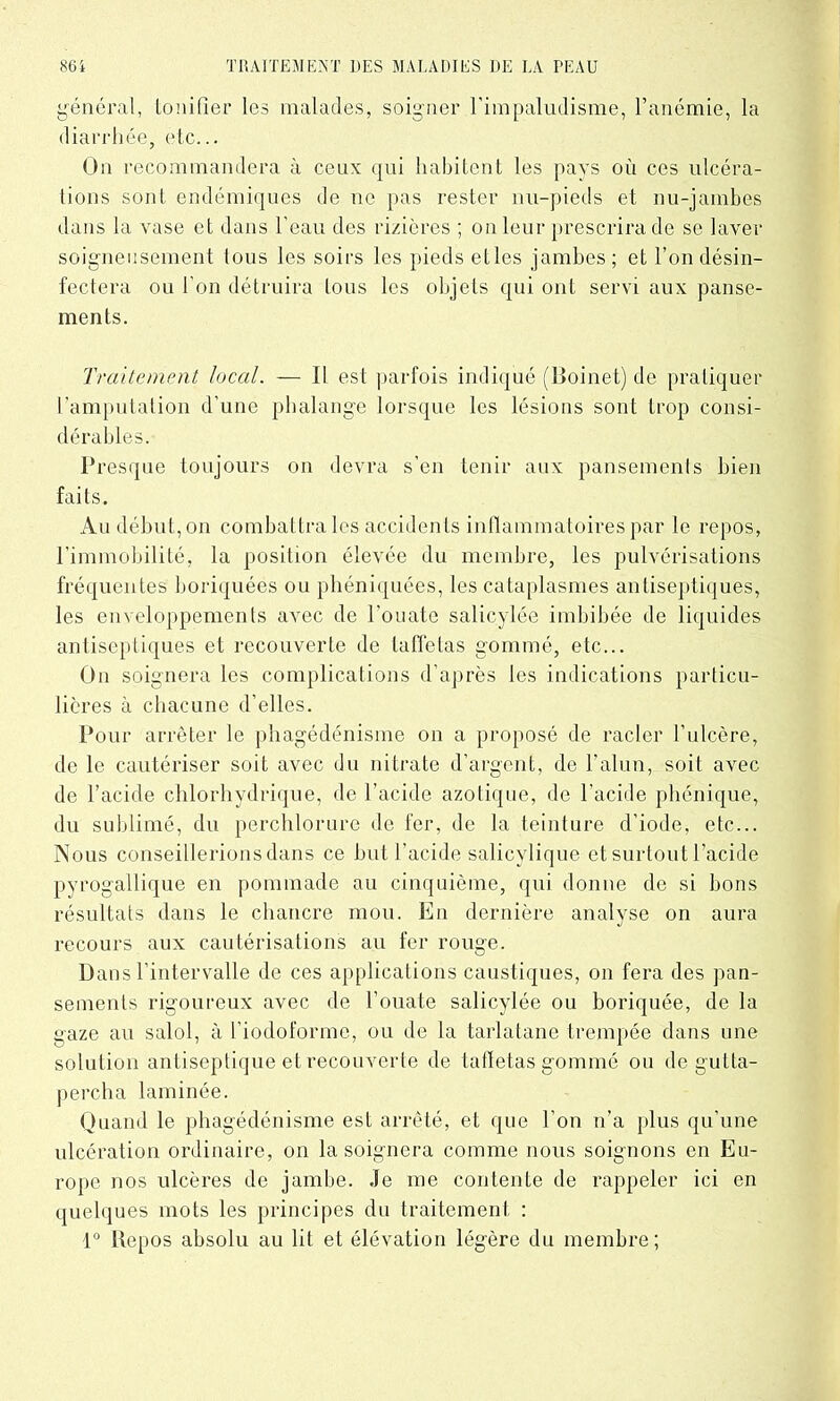 général, tonifier les malades, soigner l’impaludisme, l’anémie, la diarrhée, etc... Un recommandera à ceux qui habitent les pays où ces ulcéra- tions sont endémiques de ne pas rester nu-pieds et nu-jambes dans la vase et dans l’eau des rizières ; on leur prescrira de se laver soigneusement tous les soirs les pieds elles jambes; et l’on désin- fectera ou l’on détruira tous les objets qui ont servi aux panse- ments. Traitement local. — Il est parfois indiqué (Boinet) de pratiquer l’amputation d’une phalange lorsque les lésions sont trop consi- dérables. Presque toujours on devra s’en tenir aux pansements bien faits. Au début, on combattra les accidents inflammatoires par le repos, l’immobilité, la position élevée du membre, les pulvérisations fréquentes boriquéés ou phéniquées, les cataplasmes antiseptiques, les enveloppements avec de l’ouate salicylée imbibée de liquides antiseptiques et recouverte de taffetas gommé, etc... On soignera les complications d’après les indications particu- lières à chacune d’elles. Pour arrêter le phagédénisme on a proposé de racler l’ulcère, de le cautériser soit avec du nitrate d’argent, de l’alun, soit avec de l’acide chlorhydrique, de l’acide azotique, de l’acide phénique, du sublimé, du perchlorure de fer, de la teinture d’iode, etc... Nous conseillerions dans ce but l’acide salicylique et surtout l’acide pyrogallique en pommade au cinquième, qui donne de si bons résultats dans le chancre mou. En dernière analyse on aura recours aux cautérisations au fer rouge. Dans l’intervalle de ces applications caustiques, on fera des pan- sements rigoureux avec de l’ouate salicylée ou boriquée, de la gaze au salol, à l’iodoforme, ou de la tarlatane trempée dans une solution antiseptique et recouverte de taffetas gommé ou de gutta- percha laminée. Quand le phagédénisme est arrêté, et que l'on n’a plus qu’une ulcération ordinaire, on la soignera comme nous soignons en Eu- rope nos ulcères de jambe. Je me contente de rappeler ici en quelques mots les principes du traitement : 1° Repos absolu au lit et élévation légère du membre;