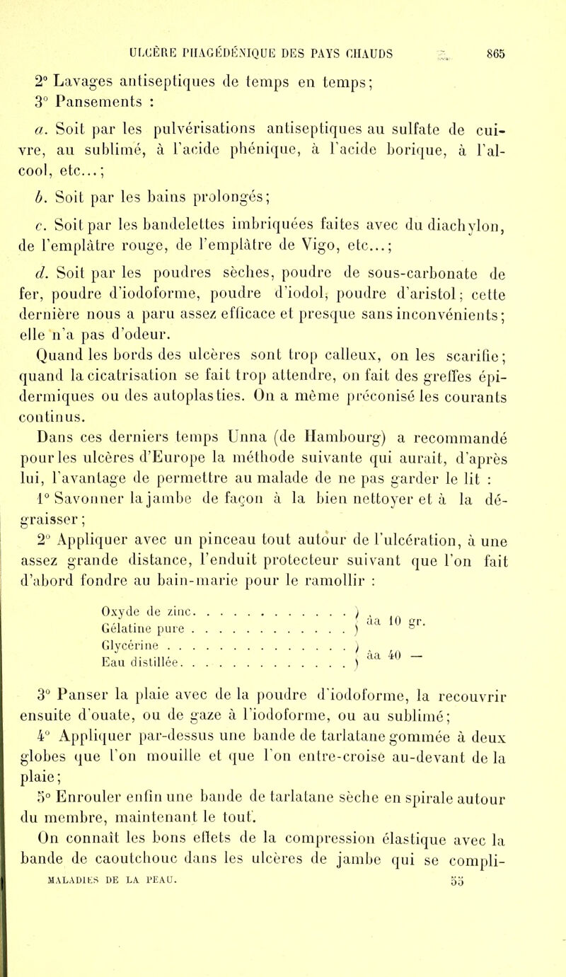 2° Lavages antiseptiques de temps eu temps; 3° Pansements : a. Soit par les pulvérisations antiseptiques au sulfate de cui- vre, au sublimé, à l’acide phénique, à l’acide borique, à l’al- cool, etc... ; b. Soit par les bains prolongés; c. Soit par les bandelettes imbriquées faites avec dudiachvlon, de l’emplâtre rouge, de l’emplâtre de Vigo, etc...; d. Soit par les poudres sèches, poudre de sous-carbonate de fer, poudre d’iodoforme, poudre d'iodol, poudre d’aristol; cette dernière nous a paru assez eflicace et presque sans inconvénients; elle n’a pas d’odeur. Quand les bords des ulcères sont trop calleux, on les scarifie; quand la cicatrisation se fait trop attendre, on fait des greffes épi- dermiques ou des autoplasties. On a même préconisé les courants continus. Dans ces derniers temps Unna (de Hambourg) a recommandé pour les ulcères d’Europe la méthode suivante qui aurait, d’après lui, l’avantage de permettre au malade de ne pas garder le lit : 1° Savonner la jambe de façon à la bien nettoyer et à la dé- graisser ; 2° Appliquer avec un pinceau tout autour de l’ulcération, à une assez grande distance, l’enduit protecteur suivant que l’on fait d’abord fondre au bain-marie pour le ramollir : I àa 10 gr. | âa 40 — 3° Panser la plaie avec de la poudre d'iodoforme, la recouvrir ensuite d’ouate, ou de gaze à l’iodoforme, ou au sublimé; 4° Appliquer par-dessus une bande de tarlatane gommée à deux globes que l'on mouille et que l'on entre-croisé au-devant de la plaie ; 5° Enrouler enfin une bande de tarlatane sèche en spirale autour du membre, maintenant le tout. On connaît les bons eltets de la compression élastique avec la bande de caoutchouc dans les ulcères de jambe qui se compli- MALAD1ES DE LA PEAU. 00 Oxyde de zinc Gélatine pure , Glycérine . . Eau distillée.