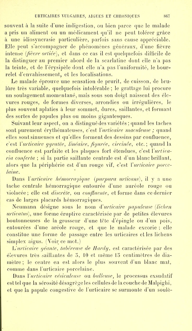 souvent à la suite d’une indigestion, ou bien parce que le malade a pris un aliment ou un médicament qu’il ne peut tolérer grâce à une idiosyncrasie particulière, parfois sans cause appréciable. Elle peut s’accompagner de phénomènes généraux, d’une fièvre intense [fièvre ortiée), et dans ce cas il est quelquefois difficile de la distinguerai! premier abord de la scarlatine dont elle n’a pas la teinte, et de l’érysipèle dont elle n’a pas l’uniformité, le bour- relet d’envahissement, et les localisations. Le malade éprouve une sensation de prurit, de cuisson, de brû- lure très variable, quelquefois intolérable ; le grattage lui procure un soulagement momentané, mais sous son doigt naissent des élc- vures rouges, de formes diverses, arrondies ou irrégulières, le plus souvent aplaties à leur sommet, dures, saillantes, et formant des sortes de papules plus ou moins gigantesques. Suivant leur aspect, on a distingué des variétés ; quand les taches sont purement érythémateuses, c’est Xurticaire maculeuse ; quand elles sont sinueuses et qu’elles forment des dessins par confluence, c'est Xurticaire gy ratée, linéaire, figurée, circinée, etc. ; quand la continence est parfaite et les plaques fort étendues, c’est Xurticci- ria conferta ; si la partie saillante centrale est d’un blanc brillant, alors que la périphérie est d’un rouge vif, c’est l’urticaire porce- laine. Dans Xurticaire hémorragique (purpura urticans), il y a une tache centrale hémorragique entourée d’une auréole rouge ou violacée; elle est discrète, ou confluente, et forme dans ce dernier cas de larges placards hémorragiques. Neumann désigne sous le nom d'urticaire papuleuse [lichen urticatus), une forme éruptive caractérisée par de petites élevures boutonneuses de la grosseur d’une tête d’épingle ou d’un pois, entourées d’une aréole rouge, et que le malade excorie ; elle constitue une forme de passage entre les urticaires elles lichens simplex aigus. (Voir ce mot.) L'urticaire géante, tubéreuse de Hardy, est caractérisée par des élevures très saillantes de o, 10 et même lo centimètres de dia- mètre; le centre en est alors le plus souvent d'un blanc mat, comme dans l’urticaire porcelaine. Dans Xurticaire vésiculeuse ou bulleuse, le processus exsudatif est tel que la sérosité désagrège les cellules de la couche de Malpigbi, et que la papule congestive de l’urticaire sc surmonte d’un soulô-