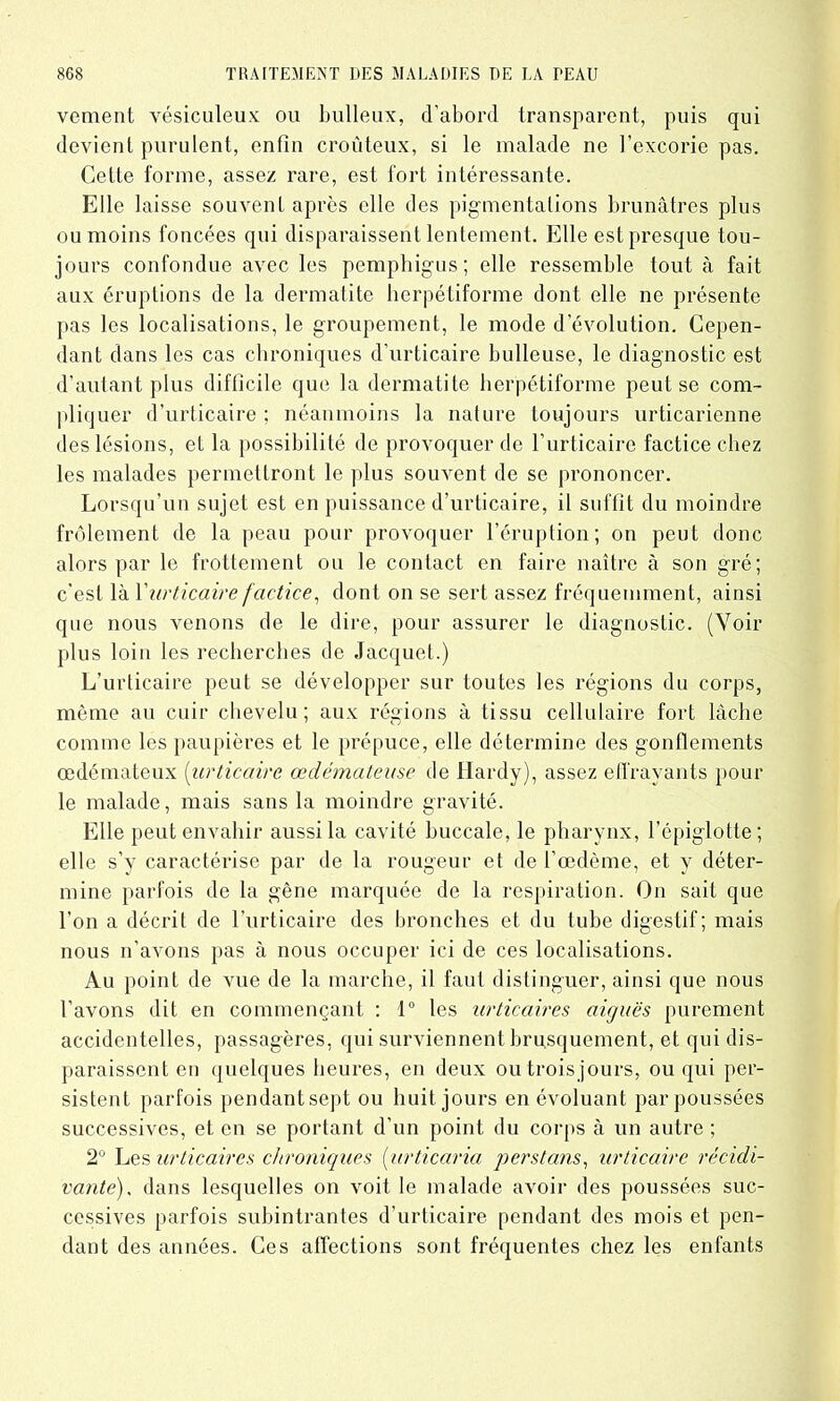 vement vésiculeux ou bulleux, d'abord transparent, puis qui devient purulent, enfin croûteux, si le malade ne l’excorie pas. Cette forme, assez rare, est fort intéressante. Elle laisse souvent après elle des pigmentations brunâtres plus ou moins foncées qui disparaissent lentement. Elle est presque tou- jours confondue avec les pemphigus; elle ressemble tout à fait aux éruptions de la dermatite berpétiforme dont elle ne présente pas les localisations, le groupement, le mode d évolution. Cepen- dant dans les cas chroniques d’urticaire bulleuse, le diagnostic est d’autant plus difficile que la dermatite berpétiforme peut se com- pliquer d’urticaire ; néanmoins la nature toujours urticarienne des lésions, et la possibilité de provoquer de l’urticaire factice chez les malades permettront le plus souvent de se prononcer. Lorsqu’un sujet est en puissance d’urticaire, il suffît du moindre frôlement de la peau pour provoquer l’éruption; on peut donc alors par le frottement ou le contact en faire naître à son gré; c’est là l'urticaire factice, dont on se sert assez fréquemment, ainsi que nous venons de le dire, pour assurer le diagnostic. (Voir plus loin les recherches de Jacquet.) L’urticaire peut se développer sur toutes les régions du corps, même au cuir chevelu; aux régions à tissu cellulaire fort lâche comme les paupières et le prépuce, elle détermine des gonflements œdémateux (urticaire œdémateuse de Hardy), assez effrayants pour le malade, mais sans la moindre gravité. Elle peut envahir aussi la cavité buccale, le pharynx, l’épiglotte; elle s’y caractérise par de la rougeur et de l’œdème, et y déter- mine parfois de la gêne marquée de la respiration. On sait que l’on a décrit de l’urticaire des bronches et du tube digestif; mais nous n’avons pas à nous occuper ici de ces localisations. Au point de vue de la marche, il faut distinguer, ainsi que nous l’avons dit en commençant : 1° les urticaires aiguës purement accidentelles, passagères, qui surviennent brusquement, et qui dis- paraissent en quelques heures, en deux ou trois jours, ou qui per- sistent parfois pendantsept ou huit jours en évoluant par poussées successives, et en se portant d’un point du corps à un autre ; 2° Les urticaires chroniques (■urticaria per s tans, urticaire récidi- vante), dans lesquelles on voit le malade avoir des poussées suc- cessives parfois subintrantes d’urticaire pendant des mois et pen- dant des années. Ces affections sont fréquentes chez les enfants
