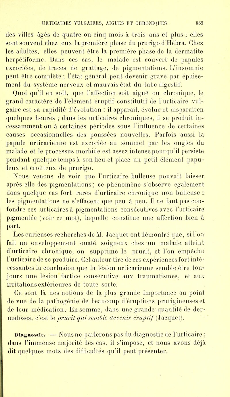 des villes âgés de quatre ou cinq mois à trois ans et plus ; elles sont souvent chez eux la première phase du prurigo d’IIébra. Chez les adultes, elles peuvent être la première phase de la dermatite herpétiforme. Dans ces cas, le malade est couvert de papules excoriées, de traces de grattage, de pigmentations. L’insomnie peut être complète ; l’état général peut devenir grave par épuise- ment du système nerveux et mauvais état du tube digestif. Quoi qu’il en soit, que l’affection soit aiguë ou chronique, le grand caractère de l’élément éruptif constitutif de l'urticaire vul- gaire est sa rapidité d’évolution : il apparaît, évolue et disparaiten quelques heures ; dans les urticaires chroniques, il se produit in- cessamment ou à certaines périodes sous rinlluence de certaines causes occasionnelles des poussées nouvelles. Parfois aussi la papule urticarienne est excoriée au sommet par les ongles du malade et le processus morbide est assez intensepourqu’il persiste pendant quelque temps à son lieu et place un petit élément papu- leux et croûteux de prurigo. Nous Arenons de voir que l’urticaire bulleuse pouvait laisser après elle des pigmentations ; ce phénomène s'observe également dans quelque cas fort rares d’urticaire chronique non bulleuse : les pigmentations ne s’effacent que peu à peu. Il ne faut pas con- fondre ces urticaires à pigmentations consécutives avec l’urticaire pigmentée (voir ce mot), laquelle constitue une affection bien à part. Les curieuses recherches de M. Jacquet ont démontré que, si l’on fait un enveloppement ouaté soigneux chez un malade atteint d’urticaire chronique, on supprime le prurit, et l'on empêche l’urticaire de se produire. Cet auteur tire de ces expériences fort inté* cessantes la conclusion que la lésion urticarienne semble être tou- jours une lésion factice consécutive aux traumatismes, et aux irritations extérieures de toute sorte. Ce sont là des notions de la plus grande importance au point de vue de la pathogénie de beaucoup d’éruptions prurigineuses et de leur médication. En somme, dans une grande quantité de der- matoses, c’est le prurit qui semble devenir éruptif [Jacquet). Diagnostic. — Nous ne parlerons pas du diagnostic de l’urticaire ; dans l’immense majorité des cas, il s’impose, et nous avons déjà dit quelques mots des difficultés qu'il peut présenter.