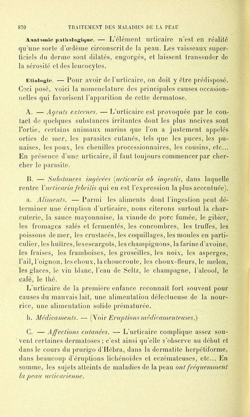 Anatomie pathologique. — L’élément urticaire n’est en réalité qu’une sorte d’œdème circonscrit de la peau. Les vaisseaux super- ficiels du derme sont dilatés, engorgés, et laissent transsuder de la sérosité et des leucocytes. Etiologie. — Pour avoir de l’urticaire, on doit y être prédisposé. Ceci posé, voici la nomenclature des principales causes occasion- nelles qui favorisent l’apparition de cette dermatose. A. — Agents externes. — L’urticaire est provoquée par le con- tact de quelques substances irritantes dont les plus nocives sont l’ortie, certains animaux marins que l’on a justement appelés orties de mer, les parasites cutanés, tels que les puces, les pu- naises, les poux, les chenilles processionnaires, les cousins, etc... En présence d’une urticaire, il faut toujours commencer par cher- cher le parasite. ]{. — Substances ingérées (urticaria ah ingestis, dans laquelle rentre Y urticaria febrilis qui en est l’expression la plus accentuée). a. Aliments. — Parmi les aliments dont l'ingestion peut dé- terminer une éruption d’urticaire, nous citerons surtout la char- cuterie, la sauce mayonnaise, la viande de porc fumée, le gibier, les fromages salés et fermentés, les concombres, les truffes, les poissons denier, les crustacés, les coquillages, les moules en parti- culier, les huîtres, lesescargots, tes champignons, la farine d’avoine, les fraises, les framboises, les groseilles, les noix, les asperges, l’ail, l’oignon, les choux, lachoucroute, les choux-fleurs, le melon, les glaces, le vin blanc, l’eau de Seltz, le champagne, l'alcool, le café, le thé. L’urticaire de la première enfance reconnaît fort souvent pour causes du mauvais lait, une alimentation défectueuse de la nour- rice, une alimentation solide prématurée. b. Médicaments. — (Voir Eruptions médicamenteuses.) C. — Affections cutanées. — L’urticaire complique assez sou- vent certaines dermatoses; c’est ainsi qu’elle s’observe au début et dans le cours du prurigo d’Hébra, dans la dermatite berpétiforme, dans beaucoup d’éruptions lichénoïdes et eczémateuses, etc... En somme, les sujets atteints de maladies de la peau ont fréguemment la j)eau urticarienne.