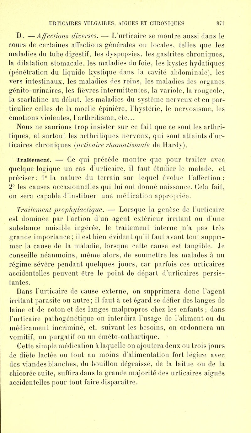 D. —Affections diverses. — L’urticaire se montre aussi dans le cours de certaines affections générales ou locales, telles que les maladies du tube digestif, les dyspepsies, les gastrites chroniques, la dilatation stomacale, les maladies du foie, les kystes hydatiques (pénétration du liquide kystique dans la cavité abdominale), les vers intestinaux, les maladies des reins, les maladies des organes génito-urinaires, les fièvres intermittentes, la variole, la rougeole, la scarlatine au début, les maladies du système nerveux et en par- ticulier celles de la moelle épinière, l'hystérie, le nervosisme, les émotions violentes, 1 arthritisme, etc... Nous ne saurions trop insister sur ce fait que ce sont les arthri- tiques, et surtout les arthritiques nerveux, qui sont atteints d'ur- ticaires chroniques (urticaire rhumatismale de Hardy). Traitement. — Ce qui précède montre que pour traiter avec quelque logique un cas d’urticaire, il faut étudier le malade, et préciser : 1° la nature du terrain sur lequel évolue l’affection ; 2° les causes occasionnelles qui lui ont donné naissance. Cela fait, on sera capable d’instituer une médication appropriée. Traitement prophylactique. — Lorsque la genèse de l’urticaire est dominée par l’action d’un agent extérieur irritant ou d’une substance nuisible ingérée, le traitement interne n’a pas très grande importance ; il est bien évident qu'il faut avant tout suppri- mer la cause de la maladie, lorsque cette cause est tangible. Je conseille néanmoins, même alors, de soumettre les malades à un régime sévère pendant quelques jours, car parfois ces urticaires accidentelles peuvent être le point de départ d’urticaires persis- tantes. Dans l’urticaire de cause externe, on supprimera donc l’agent irritant parasite ou autre; il faut à cet égard se défier des langes de laine et de coton et des langes malpropres chez les enfants ; dans l'urticaire pathogénétique on interdira l'usage de l’aliment ou du médicament incriminé, et, suivant les besoins, on ordonnera un vomitif, un purgatif ou un éméto-cathartique. Cette simple médication à laquelle on ajoutera deux ou trois jours de diète lactée ou tout au moins d’alimentation fort légère avec des viandes blanches, du bouillon dégraissé, de la laitue ou de la chicorée cuite, suffira dans la grande majorité des urticaires aiguës accidentelles pour tout faire disparaître.