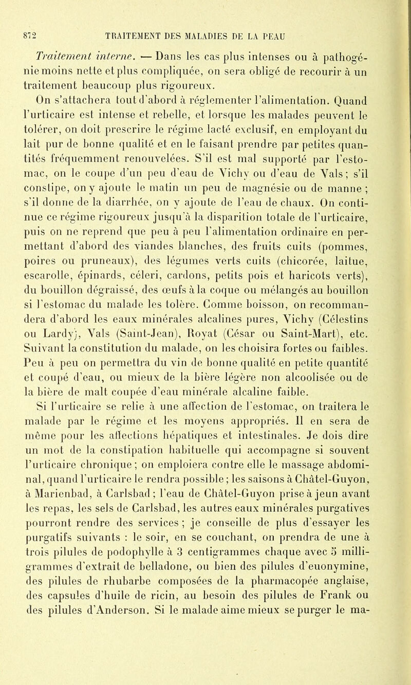 Traitement interne. •— Dans les cas plus intenses ou à pathogé- nie moins nette et plus compliquée, on sera obligé de recourir à un traitement beaucoup plus rigoureux. On s’attachera tout d’abord à réglementer l’alimentation. Quand l’urticaire est intense et rebelle, et lorsque les malades peuvent le tolérer, on doit prescrire le régime lacté exclusif, en employant du lait pur de bonne qualité et en le faisant prendre par petites quan- tités fréquemment renouvelées. S’il est mal supporté par l’esto- mac, on le coupe d’un peu d’eau de Vichy ou d’eau de Vais; s’il constipe, on y ajoute le matin un peu de magnésie ou de manne ; s’il donne de la diarrhée, on y ajoute de l’eau de chaux. On conti- nue ce régime rigoureux jusqu’à la disparition totale de l’urticaire, puis on ne reprend que peu à peu l’alimentation ordinaire en per- mettant d’abord des viandes blanches, des fruits cuits (pommes, poires ou pruneaux), des légumes verts cuits (chicorée, laitue, escarolle, épinards, céleri, cardons, petits pois et haricots verts), du bouillon dégraissé, des œufs à la coque ou mélangés au bouillon si l’estomac du malade les tolère. Comme boisson, on recomman- dera d’abord les eaux minérales alcalines pures, Vichy (Célestins ou Lardy), Vais (Saint-Jean), Royat (César ou Saint-Mart), etc. Suivant la constitution du malade, on les choisira fortes ou faibles. Peu à peu on permettra du vin de bonne qualité en petite quantité et coupé d’eau, ou mieux de la bière légère non alcoolisée ou de la bière de malt coupée d’eau minérale alcaline faible. Si l’urticaire se relie à une affection de l’estomac, on traitera le malade par le régime et les moyens appropriés. 11 en sera de même pour les affections hépatiques et intestinales. Je dois dire un mot de la constipation habituelle qui accompagne si souvent l’urticaire chronique; on emploiera contre elle le massage abdomi- nal, quand l’urticaire le rendra possible ; les saisons à Chàtel-Guyon, à Marienbad, à Carlsbad ; l’eau de Chàtel-Guyon prise à jeun avant les repas, les sels de Carlsbad, les autres eaux minérales purgatives pourront rendre des services ; je conseille de plus d’essayer les purgatifs suivants : le soir, en se couchant, on prendra de une à trois pilules de podophylle à 3 centigrammes chaque avec 5 milli- grammes d’extrait de belladone, ou bien des pilules d’euonymine, des pilules de rhubarbe composées de la pharmacopée anglaise, des capsules d’huile de ricin, au besoin des pilules de Frank ou des pilules d’Anderson. Si le malade aime mieux se purger le ma-