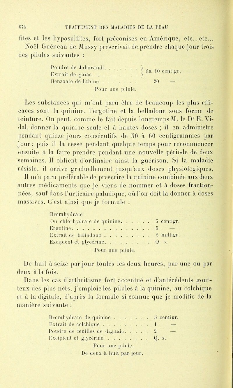 lîtes et les hyposultites, fort préconisés en Amérique, etc., etc... Noël Guéneau de Mussy prescrivait de prendre chaque jour trois des pilules suivantes : Poudre de Jaborandi Extrait de gaïac. . . Benzoale de lithine . 20 Pour une pilule. Les substances qui m'ont paru être de beaucoup les plus effi- caces sont la quinine, l'ergotine et la belladone sous forme de teinture. On peut, comme le fait depuis longtemps M. le Dr E. Vi- dal, donner la quinine seule et à hautes doses ; il en administre pendant quinze jours consécutifs de 50 à 60 centigrammes par jour; puis il la cesse pendant quelque temps pour recommencer ensuite à la faire prendre pendant une nouvelle période de deux semaines. Il obtient d’ordinaire ainsi la sruérison. Si la maladie o résiste, il arrive graduellement jusqu'aux doses physiologiques. Il m’a paru préférable de prescrire la quinine combinée aux deux autres médicaments que je viens de nommer et à doses fraction- nées, sauf dans l’urticaire paludique, où l’on doit la donner à doses massives. C’est ainsi que je formule : Bromhydrate Ou chlorhydrate de quinine î> centigr. Ergoline 5 — Extrait de belladone 2 millier. Excipient e't glycérine. . Q. s. Pour une pilule. De huit à seize par jour toutes les deux heures, par une ou par deux à la fois. Dans les cas d’arthritisme fort accentué et d’antécédents gout- teux des plus nets, j’emploie les pilules à la quinine, au colchique et à la digitale, d’après la formule si connue que je modifie de la manière suivante : Bromhydrate de quinine o centigr. Extrait de colchique 1 — Poudre de feuilles de digitale 2 — Excipient et glycérine Q. s. Pour une pilule. De deux à huit par jour.