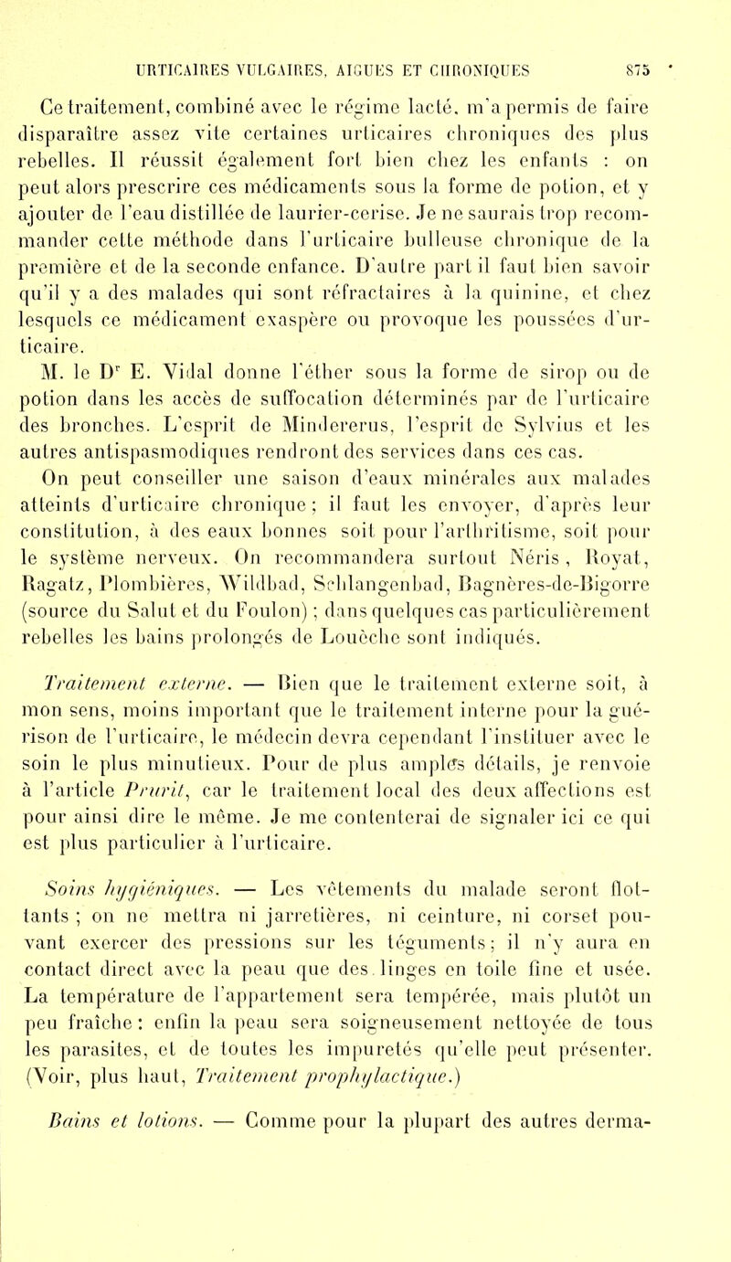 Ce traitement, combiné avec le régime lacté, m’a permis de faire disparaître assez vite certaines urticaires chroniques des plus rebelles. Il réussit également fort bien chez les enfants : on peut alors prescrire ces médicaments sous la forme de potion, et y ajouter de l'eau distillée de laurier-cerise. Je ne saurais trop recom- mander cette méthode dans l’urticaire bulleuse chronique de la première et de la seconde enfance. D’autre part il faut bien savoir qu’il y a des malades qui sont réfractaires à la quinine, et chez lesquels ce médicament exaspère ou provoque les poussées d’ur- ticaire. M. le Dr E. Vidal donne l’éther sous la forme de sirop ou de potion dans les accès de suffocation déterminés par de l’urticaire des bronches. L’esprit de Mindererus, l’esprit do Sylvius et les autres antispasmodiques rendront des services dans ces cas. On peut conseiller une saison d’eaux minérales aux malades atteints d’urticaire chronique; il faut les envoyer, d’après leur constitution, à des eaux bonnes soit pour l’arthritisme, soit pour le système nerveux. On recommandera surtout Néris , Royat, Ragatz, Plombières, Wildbad, Schlangenbad, Bagnères-de-Bigorre (source du Salut et du Foulon) ; dans quelques cas particulièrement rebelles les bains prolongés de Loucche sont indiqués. Traitement externe. — Bien que le traitement externe soit, à mon sens, moins important que le traitement interne pour la gué- rison de l’urticaire, le médecin devra cependant l’instituer avec le soin le plus minutieux. Pour de plus amples détails, je renvoie à l’article Prurit, car le traitement local des deux affections est pour ainsi dire le même. Je me contenterai de signaler ici ce qui est plus particulier à l’urticaire. Soins hygiéniques. — Les vêtements du malade seront flot- tants ; on ne mettra ni jarretières, ni ceinture, ni corset pou- vant exercer des pressions sur les téguments; il n’y aura en contact direct avec la peau que des linges en toile fine et usée. La température de l’appartement sera tempérée, mais plutôt un peu fraîche: enfin la peau sera soigneusement nettoyée de tous les parasites, et de toutes les impuretés qu’elle peut présenter. (Voir, plus haut, Traitement prophylactique.) Bains et lotions. — Comme pour la plupart des autres derma-