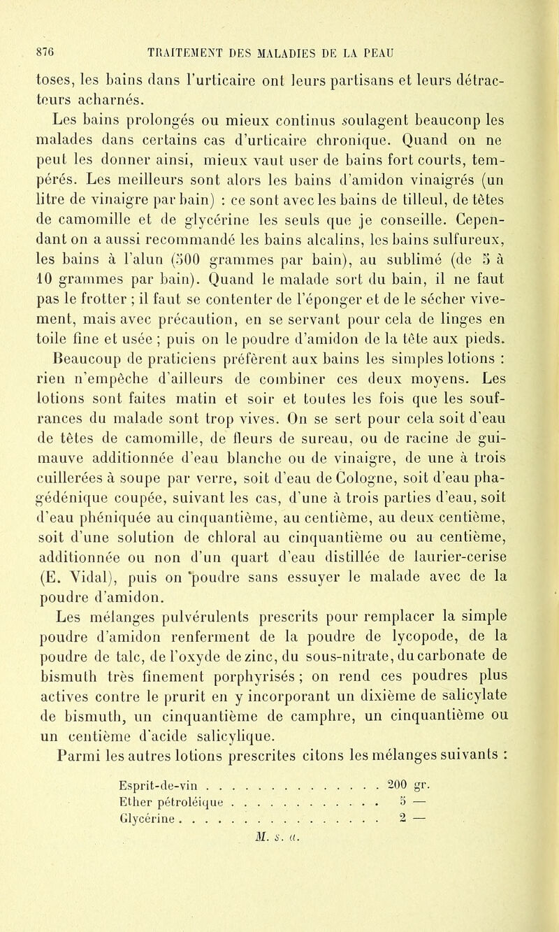 toses, les bains dans l’urticaire ont leurs partisans et leurs détrac- teurs acharnés. Les bains prolongés ou mieux continus soulagent beaucoup les malades dans certains cas d’urticaire chronique. Quand on ne peut les donner ainsi, mieux vaut user de bains fort courts, tem- pérés. Les meilleurs sont alors les bains d’amidon vinaigrés (un litre de vinaigre par bain) : ce sont avec les bains de tilleul, de tètes de camomille et de glycérine les seuls que je conseille. Cepen- dant on a aussi recommandé les bains alcalins, les bains sulfureux, les bains à l’alun (500 grammes par bain), au sublimé (de 5 à 10 grammes par bain). Quand le malade sort du bain, il ne faut pas le frotter ; il faut se contenter de l’éponger et de le sécher vive- ment, mais avec précaution, en se servant pour cela de linges en toile fine et usée ; puis on le poudre d’amidon de la tète aux pieds. Beaucoup de praticiens préfèrent aux bains les simples lotions : rien n’empêche d’ailleurs de combiner ces deux moyens. Les lotions sont faites matin et soir et toutes les fois que les souf- rances du malade sont trop vives. On se sert pour cela soit d’eau de têtes de camomille, de fleurs de sureau, ou de racine de gui- mauve additionnée d’eau blanche ou de vinaigre, de une à trois cuillerées à soupe par verre, soit d’eau de Cologne, soit d’eau pha- gédénique coupée, suivant les cas, d’une à trois parties d’eau, soit d’eau phéniquée au cinquantième, au centième, au deux centième, soit d’une solution de chloral au cinquantième ou au centième, additionnée ou non d’un quart d’eau distillée de laurier-cerise (E. Vidal), puis on 'poudre sans essuyer le malade avec de la poudre d’amidon. Les mélanges pulvérulents prescrits pour remplacer la simple poudre d’amidon renferment de la poudre de lycopode, de la poudre de talc, de l’oxyde de zinc, du sous-nitrate, du carbonate de bismuth très finement porphyrisés ; on rend ces poudres plus actives contre le prurit en y incorporant un dixième de salicylate de bismuth, un cinquantième de camphre, un cinquantième ou un centième d'acide salicylique. Parmi les autres lotions prescrites citons les mélanges suivants : Esprit-de-vin 200 gr. Ether pétroléique 5 — Glycérine 2 — DI. i'. a.