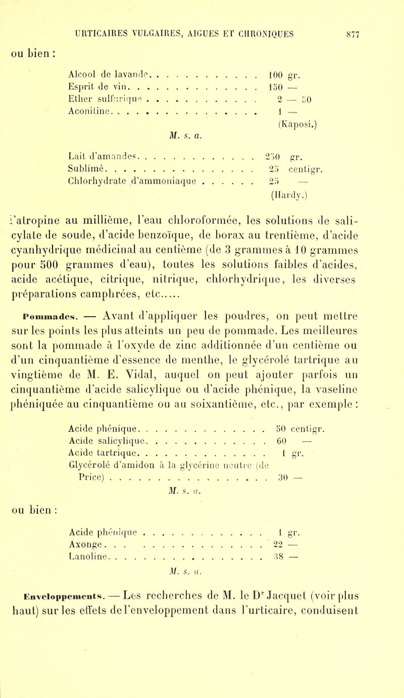 ou bien : Alcool de lavande Esprit de vin. . . Ether sulfurique . Aconiline M. s. a. 100 gr. 150 — 2 — 50 1 — (Kaposi.) Lait d’amandes 250 gr. Sublimé 25 cenligr. Chlorhydrate d’ammoniaque 25 (Hardy.) l’atropine au millième, l'eau chloroformée, les solutions de sali- cylate de soude, d’acide benzoïque, de borax au trentième, d’acide cyanhydrique médicinal au centième (de 3 grammes à 10 grammes pour 300 grammes d’eau), toutes les solutions faibles d’acides, acide acétique, citrique, nitrique, chlorhydrique, les diverses préparations camphrées, etc Pommades. — Avant d’appliquer les poudres, on peut mettre sur les points les plus atteints un peu de pommade. Les meilleures sont la pommade à l’oxyde de zinc additionnée d’un centième ou d’un cinquantième d’essence de menthe, le glycérolé tartrique au vingtième de M. E. Vidal, auquel on peut ajouter parfois un cinquantième d’acide salicylique ou d’acide phénique, la vaseline phéniquée au cinquantième ou au soixantième, etc., par exemple: Acide phénique 50 centigr. Acide salicylique 60 — Acide tartrique I gr. Glycérolé d’amidon à la glycérine neutre (de Price) 30 — M. s. a. ou bien : Acide phénique Axonge Lanoline M. s. u Enveloppements. — Les recherches de M. le Dr Jacquet (voir plus haut) sur les effets de l’enveloppement dans l’urticaire, conduisent 22 38 —