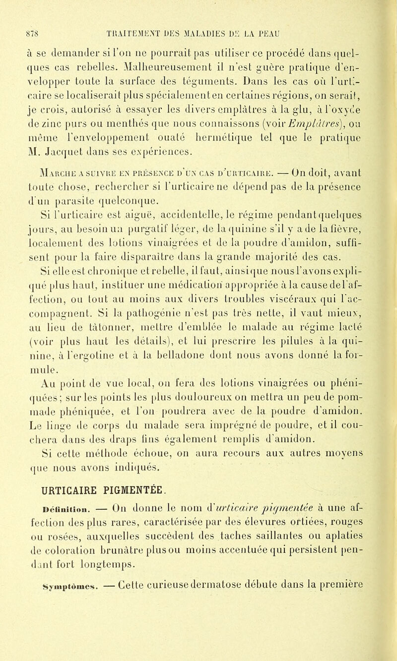 à se demander si l’on ne pourrait pas utiliser ce procédé dans quel- ques cas rebelles. Malheureusement il n'est guère pratique d’en- velopper toute la surface des téguments. Dans les cas oCl l’urti- caire se localiserait plus spécialement en certaines régions, on serai!, je crois, autorisé à essayer les divers emplâtres à la glu, à l’oxyde de zinc purs ou menthes que nous connaissons (voir Emplâtres), ou même l’enveloppement, ouaté hermétique tel que le pratique M. Jacquet dans ses expériences. Marche a suivre en présence d’un cas d'urticaire. — On doit, avant toute chose, rechercher si l’urticaire ne dépend pas de la présence d’un parasite quelconque. Si l’urticaire est aiguë, accidentelle, le régime pendant quelques jours, au besoin un purgatif léger, de la quinine s’il y a de la fièvre, localement des lotions vinaigrées et de la poudre d’amidon, suffi- sent pour la faire disparaître dans la grande majorité des cas. Si elle est chronique et rebelle, il faut, ainsique nous l’avons expli- qué plus haut, instituer une médication' appropriée à la cause de l'af- fection, ou tout au moins aux divers troubles viscéraux qui l’ac- compagnent. Si la pathogénie n’est pas très nette, il vaut mieux, au lieu de tâtonner, mettre d’emblée le malade au régime lacté (voir plus haut les détails), et lui prescrire les pilules à la qui- nine, à l’ergotine et à la belladone dont nous avons donné la foi- mule. Au point de vue local, on fera dos lotions vinaigrées ou phéni- quées ; sur les points les plus douloureux on mettra un peu de pom- made phéniquée, et l’on poudrera avec de la poudre d’amidon. Le linge de corps du malade sera imprégné de poudre, et il cou- chera dans des draps fins également remplis d’amidon. Si cette méthode échoue, on aura recours aux autres moyens que nous avons indiqués. URTICAIRE PIGMENTÉE. iiéiiuition. — On donne le nom d'urticaire pigmentée à une af- fection des plus rares, caractérisée par des élevures ortiées, rouges ou rosées, auxquelles succèdent des taches saillantes ou aplaties de coloration brunâtre plus ou moins accentuée qui persistent [ten- dant fort longtemps. symptômes. — Cette curieuse dermatose débute dans la première