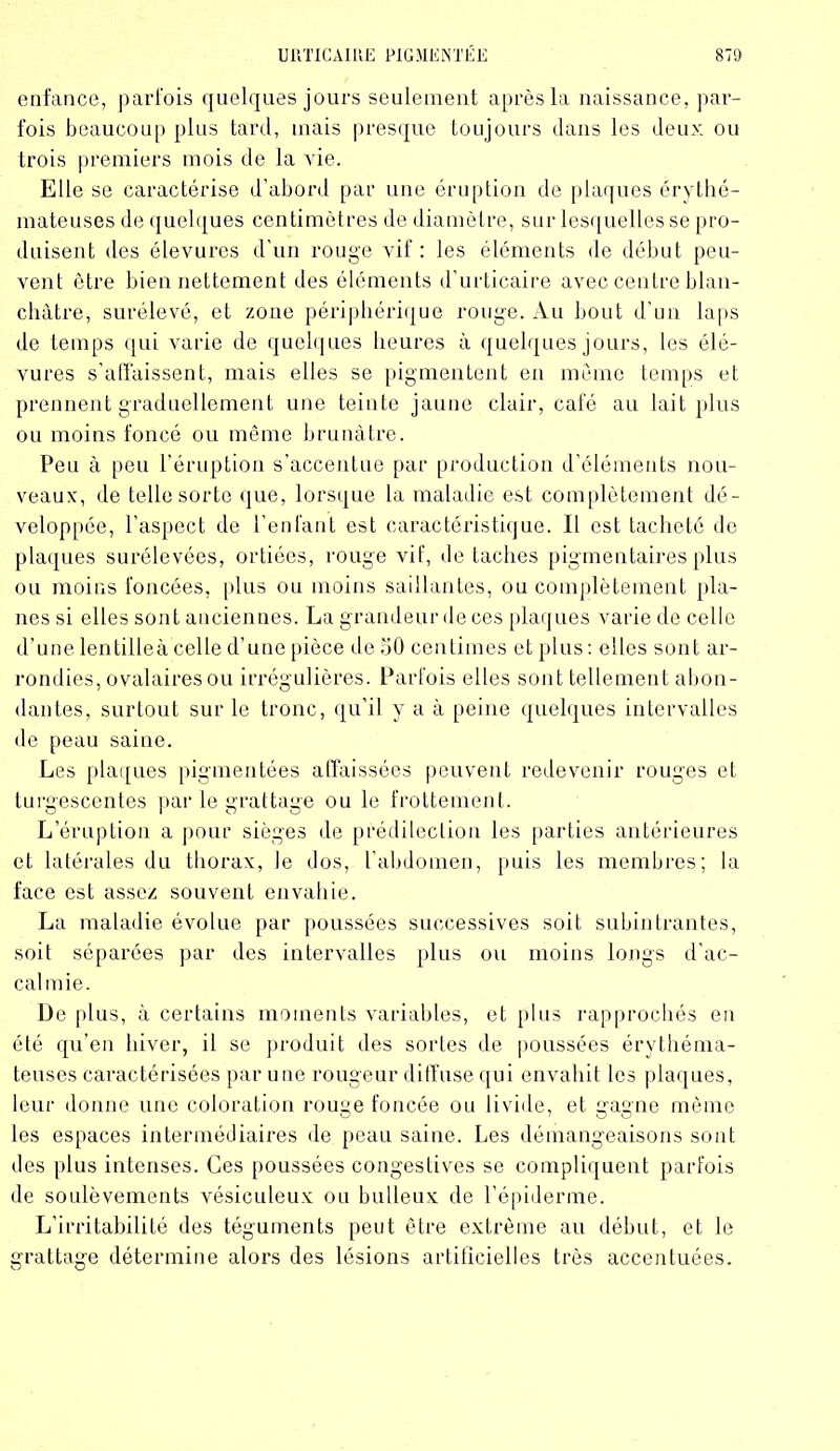 enfance, parfois quelques jours seulement après la naissance, par- fois beaucoup plus tard, mais presque toujours clans les deux ou trois premiers mois de la vie. Elle se caractérise d’abord par une éruption de plaques érythé- mateuses de quelques centimètres de diamètre, sur lesquelles se pro- duisent des élevures d'un rouge vif : les éléments de début peu- vent être bien nettement des éléments d’urticaire avec centre blan- châtre, surélevé, et zone périphérique rouge. Au bout d’un laps de temps qui varie de quelques heures à quelques jours, les élé- vures s’affaissent, mais elles se pigmentent en meme temps et prennent graduellement une teinte jaune clair, café au lait plus ou moins foncé ou même brunâtre. Peu à peu l’éruption s’accentue par production d’éléments nou- veaux, de telle sorte que, lorsque la maladie est complètement dé- veloppée, l’aspect de l’enfant est caractéristique. Il est tacheté de plaques surélevées, ortiées, rouge vif, de taches pigmentaires plus ou moins foncées, plus ou moins saillantes, ou complètement pla- nes si elles sont anciennes. La grandeurdeces plaques varie de celle d’une lentille à celle d’une pièce de 50 centimes et plus: elles sont ar- rondies, ovalaires ou irrégulières. Parfois elles sont tellement abon- dantes, surtout sur le tronc, qu’il y a à peine quelques intervalles de peau saine. Les plaques pigmentées affaissées peuvent redevenir rouges et turgescentes par le grattage ou le frottement. L’éruption a pour sièges de prédilection les parties antérieures et latérales du thorax, le dos, l’abdomen, puis les membres; la face est assez souvent envahie. La maladie évolue par poussées successives soit subintrantes, soit séparées par des intervalles plus ou moins longs d’ac- calmie. De plus, à certains moments variables, et plus rapprochés en été qu’en hiver, il se produit des sortes de poussées érythéma- teuses caractérisées par une rougeur diffuse qui envahit les plaques, leur donne une coloration rouge foncée ou livide, et gagne même les espaces intermédiaires de peau saine. Les démangeaisons sont des plus intenses. Ces poussées congestives se compliquent parfois de soulèvements vésiculeux ou bulleux de l’épiderme. L’irritabilité des téguments peut être extrême au début, et le grattage détermine alors des lésions artificielles très accentuées.