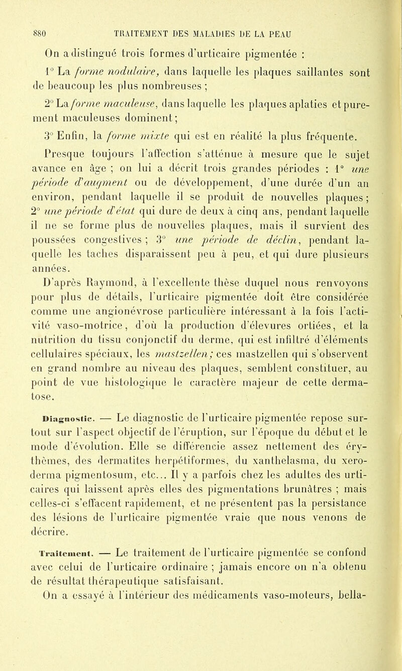 On a distingué trois formes d’urticaire pigmentée : 1° La forme nodulaire, dans laquelle les plaques saillantes sont de beaucoup les plus nombreuses ; 2° La forme maculeuse, dans laquelle les plaques aplaties et pure- ment maculeuses dominent; 3° Enfin, la forme mixte qui est en réalité lapins fréquente. Presque toujours l'affection s’atténue à mesure que le sujet avance en âge ; on lui a décrit trois grandes périodes : 1° une période d'augment ou de développement, d’une durée d’un an environ, pendant laquelle il se produit de nouvelles plaques; 2° une période d'état qui dure de deux à cinq ans, pendant laquelle il ne se forme plus de nouvelles plaques, mais il survient des poussées congestives; 3° une période de déclin, pendant la- quelle les taches disparaissent peu à peu, et qui dure plusieurs années. D’après Raymond, à l’excellente thèse duquel nous renvoyons pour plus de détails, l’urticaire pigmentée doit être considérée comme une angionévrose particulière intéressant à la fois l’acti- vité vaso-motrice, d’où la production d’élevures ortiées, et la nutrition du tissu conjonctif du derme, qui est infiltré d’éléments cellulaires spéciaux, les mastzellen; ces mastzellen qui s’observent en grand nombre au niveau des plaques, semblent constituer, au point de vue histologique le caractère majeur de cette derma- tose. Diagu ostîc. — Le diagnostic de 1 urticaire pigmentee repose sur- tout sur l'aspect objectif de l’éruption, sur l’époque du début et le mode d’évolution. Elle se différencie assez nettement des éry- thèmes, des dermatites herpéliformes, du xanthelasma, du xero- derma pigmentosum, etc... Il y a parfois chez les adultes des urti- caires qui laissent après elles des pigmentations brunâtres ; mais celles-ci s’effacent rapidement, et ne présentent pas la persistance des lésions de l’urticaire pigmentée vraie que nous venons de décrire. Traitement. — Le traitement de l'urticaire pigmentée se confond avec celui de l’urticaire ordinaire ; jamais encore on n’a obtenu de résultat thérapeutique satisfaisant. On a essayé à l'intérieur des médicaments vaso-moteurs, bella-