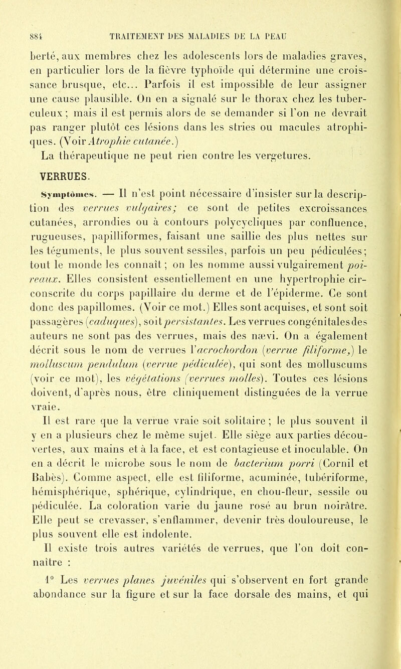 berté, aux membres chez les adolescents lors de maladies graves, en particulier lors de la fièvre typhoïde qui détermine une crois- sance brusque, etc... Parfois il est impossible de leur assigner une cause plausible. On en a signalé sur le thorax chez les tuber- culeux ; mais il est permis alors de se demander si l’on ne devrait pas ranger plutôt ces lésions dans les stries ou macules atrophi- ques. (Voir Atrophie cutanée.) La thérapeutique ne peut rien contre les vergetures. VERRUES. Symptômes. Il n’est point nécessaire d’insister sur la descrip- tion des verrues vulgaires; ce sont de petites excroissances cutanées, arrondies ou à contours polycycliques par confluence, rugueuses, papilliformes, faisant une saillie des plus nettes sur les téguments, le plus souvent sessiles, parfois un peu pédiculées; tout le monde les connaît; on les nomme aussi vulgairement poi- reaux. Elles consistent essentiellement en une hypertrophie cir- conscrite du corps papillaire du derme et de l’épiderme. Ce sont donc des papillomes. (Voir ce mot.) Elles sont acquises, et sont soit passagères (caduques), soit persistantes. Les verrues congénitalesdes auteurs ne sont pas des verrues, mais des nævi. On a également décrit sous le nom de verrues Yacrochordon (verrue filiforme,) le molluscum pendulum [verrue pédiculée), qui sont des molluscums (voir ce mot), les végétations (verrues molles). Toutes ces lésions doivent, d’après nous, être cliniquement distinguées de la verrue vraie. Il est rare que la verrue vraie soit solitaire; le plus souvent il y en a plusieurs chez le même sujet. Elle siège aux parties décou- vertes, aux mains et à la face, et est contagieuse et inoculable. On en a décrit le microbe sous le nom de bacterium porri (Cornil et Babès). Comme aspect, elle est filiforme, acuminée, tubériforme, hémisphérique, sphérique, cylindrique, en chou-fleur, sessile ou pédiculée. La coloration varie du jaune rosé au brun noirâtre. Elle peut se crevasser, s’enflammer, devenir très douloureuse, le plus souvent elle est indolente. 11 existe trois autres variétés de verrues, que l’on doit con- naître : 1° Les verrues planes juvéniles qui s’observent en fort grande abondance sur la figure et sur la face dorsale des mains, et qui