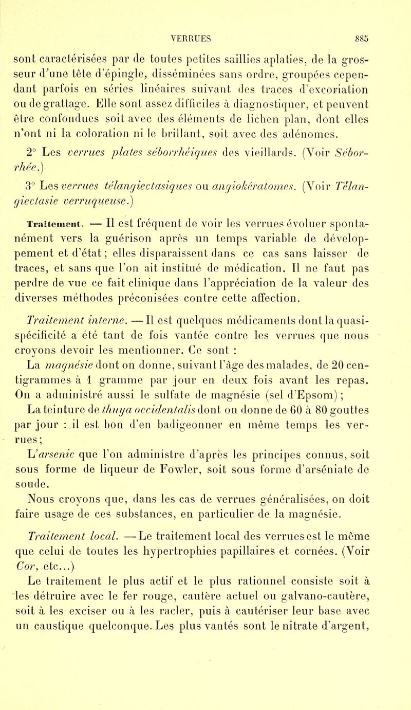 sont cai’actérisées par de toutes petites saillies aplaties, de la gros- seur d'une tête d’épingle, disséminées sans ordre, groupées cepen- dant parfois en séries linéaires suivant des traces d’excoriation ou de grattage. Elle sont assez difficiles à diagnostiquer, et peuvent être confondues soit avec des éléments de lichen plan, dont elles n’ont ni la coloration ni le brillant, soit avec des adénomes. 2° Les verrues plates séborrhéiques des vieillards. (Voir Sébor- rhée.) 3° Les verrues télangiectasiques ou angiokératomes. (Voir Tèlan- gieclasie verruqueuse.) Traitement. — Il est fréquent de voir les verrues évoluer sponta- nément vers la guérison après un temps variable de dévelop- pement et d’état ; elles disparaissent dans ce cas sans laisser de traces, et sans que l’on ait institué de médication. Il ne faut pas perdre de vue ce fait clinique dans l’appréciation de la valeur des diverses méthodes préconisées contre cette affection. Traitement interne. —11 est quelques médicaments dont la quasi- spécificité a été tant de fois vantée contre les verrues que nous croyons devoir les mentionner. Ce sont : La magnésie dont on donne, suivant l’àge des malades, de 20 cen- tigrammes à 1 gramme par jour en deux fois avant les repas. On a administré aussi le sulfate de magnésie (sel d’Epsom) ; La teinture de thuya occidentalis dont on donne de 60 à 80 gouttes par jour : il est bon d’en badigeonner en même temps les ver- rues ; L’arsenic que l’on administre d’après les principes connus, soit sous forme de liqueur de Fowler, soit sous forme d’arséniate de soude. Nous croyons que, dans les cas de verrues généralisées, on doit faire usage de ces substances, en particulier de la magnésie. Traitement local. —Le traitement local des verrues est le même que celui de toutes les hypertrophies papillaires et cornées. (Voir Cor, etc...} Le traitement le plus actif et le plus rationnel consiste soit à les détruire avec le fer rouge, cautère actuel ou galvano-cautère, soit à les exciser ou à les racler, puis à cautériser leur base avec un caustique quelconque. Les plus vantés sont le nitrate d’argent,