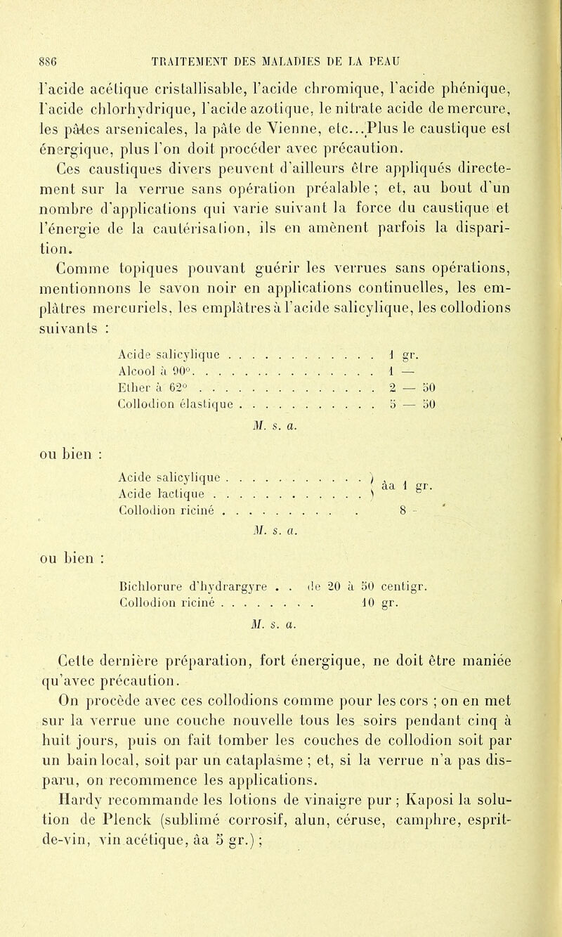 l'acide acétique cristallisable, l’acide chromique, l’acide phénique, l’acide chlorhydrique, l’acide azotique, le nitrate acide de mercure, les pâtes arsenicales, la pâte de Vienne, etc...Plus le caustique est énergique, plus l’on doit procéder avec précaution. Ces caustiques divers peuvent d’ailleurs être appliqués directe- ment sur la verrue sans opération préalable ; et, au bout d’un nombre d'applications qui varie suivant la force du caustique et l’énergie de la cautérisalion, ils en amènent parfois la dispari- tion. Comme topiques pouvant guérir les verrues sans opérations, mentionnons le savon noir en applications continuelles, les em- plâtres mercuriels, les emplâtres à l’acide salicylique, les collodions suivants : Acide salicylique 1 gr. Alcool à 90° 1 — Ellier à 62° 2 — 50 Collodion élastique 5 — 50 M. s. a. ou bien : Acide salicylique ) , Acide lactique ) aa ^1 Collodion riciné 8 ~ M. s. a. ou bien : Bichlorure d'hydrargyre . . de 20 à 50 centigr. Collodion riciné 10 gr. M. s. a. Cette dernière préparation, fort énergique, ne doit être maniée qu’avec précaution. On procède avec ces collodions comme pour les cors ; on en met sur la verrue une couche nouvelle tous les soirs pendant cinq à huit jours, puis on fait tomber les couches de collodion soit par un bain local, soit par un cataplasme ; et, si la verrue n’a pas dis- paru, on recommence les applications. Hardy recommande les lotions de vinaigre pur ; Kaposi la solu- tion de Plenck (sublimé corrosif, alun, céruse, camphre, esprit- de-vin, vin acétique, âa 5 gr.) ;