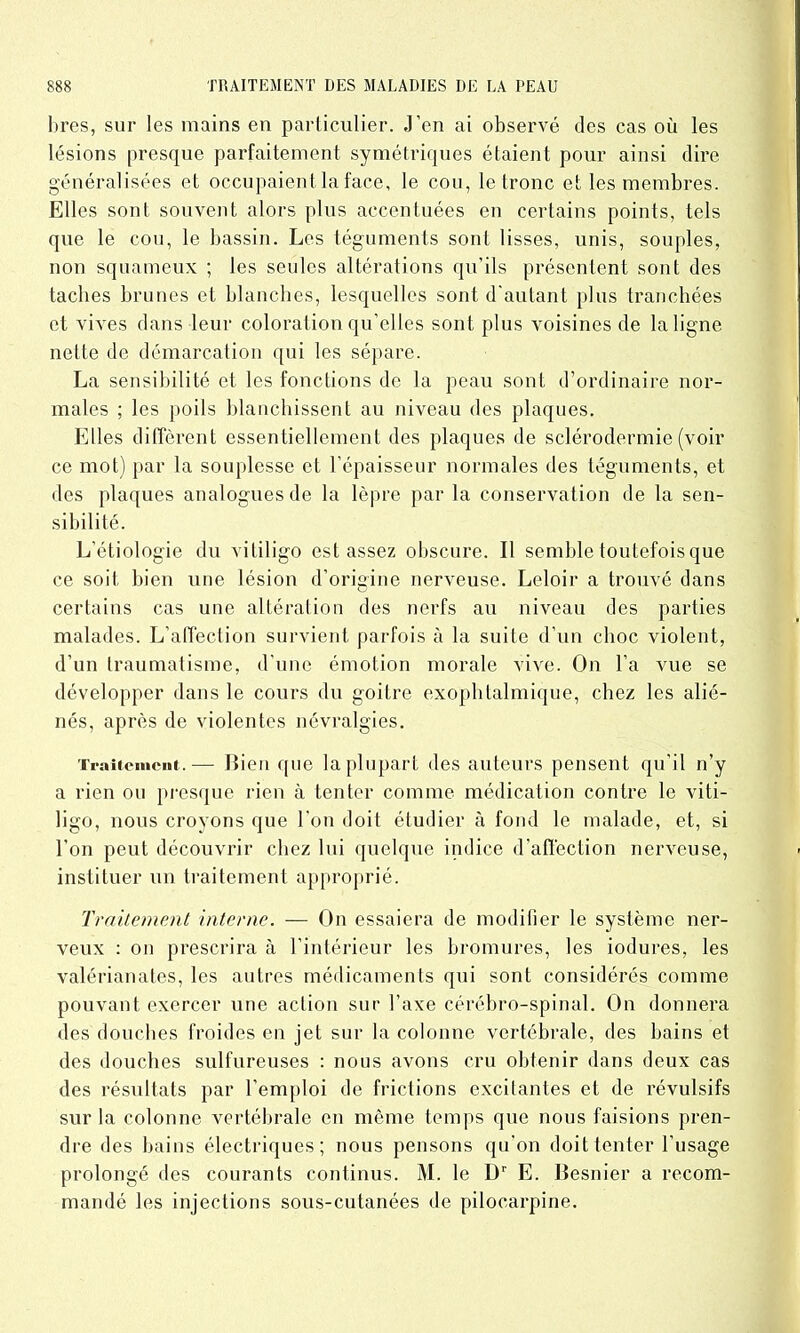 bres, sur les mains en particulier. J’en ai observé des cas où les lésions presque parfaitement symétriques étaient pour ainsi dire généralisées et occupaient la face, le cou, le tronc et les membres. Elles sont souvent alors plus accentuées en certains points, tels que le cou, le bassin. Les téguments sont lisses, unis, souples, non squameux ; les seules altérations qu’ils présentent sont des taches brunes et blanches, lesquelles sont d'autant plus tranchées et vives dans leur coloration qu’elles sont plus voisines de la ligne nette de démarcation qui les sépare. La sensibilité et les fonctions de la peau sont d’ordinaire nor- males ; les poils blanchissent au niveau des plaques. Elles diffèrent essentiellement des plaques de sclérodermie (voir ce mot) par la souplesse et l’épaisseur normales des téguments, et des plaques analogues de la lèpre par la conservation de la sen- sibilité. L’étiologie du vililigo est assez obscure. Il semble toutefois que ce soit bien une lésion d’origine nerveuse. Leloir a trouvé dans certains cas une altération des nerfs au niveau des parties malades. L’affection survient parfois à la suite d’un choc violent, d’un traumatisme, d’une émotion morale vive. On l’a vue se développer dans le cours du goitre exophtalmique, chez les alié- nés, après de violentes névralgies. Traitement.— Bien que la plupart des auteurs pensent qu'il n’y a rien ou presque rien à tenter comme médication contre le viti- ligo, nous croyons que l'on doit étudier à fond le malade, et, si l’on peut découvrir chez lui quelque indice d’affection nerveuse, instituer un traitement approprié. Traitement interne. — On essaiera de modifier le système ner- veux : on prescrira à l’intérieur les bromures, les iodures, les valérianates, les autres médicaments qui sont considérés comme pouvant exercer une action sur l’axe cérébro-spinal. On donnera des douches froides en jet sur la colonne vertébrale, des bains et des douches sulfureuses : nous avons cru obtenir dans deux cas des résultats par l’emploi de frictions excitantes et de révulsifs sur la colonne vertébrale en même temps que nous faisions pren- dre des bains électriques; nous pensons qu’on doit tenter l’usage prolongé des courants continus. M. le Dr E. Besnier a recom- mandé les injections sous-cutanées de pilocarpine.